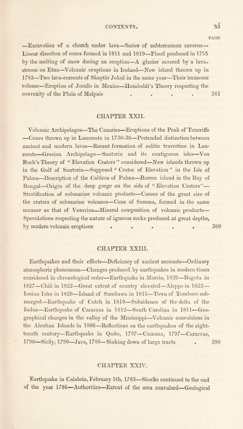 PAGE —Excavation of a cluirch under lava—Series of subterranean caverns— Linear direction of cones formed in 1811 and 1819—Flood produced in 1755 by the melting of snow during an eruption—A glacier covered by a lava- stream on Etna—Volcanic eruptions in Iceland—New island thrown up in 1783—Two lava-currents of Skaptar Jokul in the same yeai*—Their immense volume—Eruption of Jorullo in Mexico—-Humboldt’s Theory respecting the convexity of the Plain of Malpais . , , , 361 CHAPTER XXII. Volcanic Archipelagos—The Canaries—Eruptions of the Peak of TenerifFe —Cones thrown up in Lancerote in 1730-36—Pretended distinction between ancient and modern lavas—Recent formation of oolitic travertine in Lan¬ cerote—Grecian Archipelago—Santorin and its contiguous isles—Von Buch’s Theory of “Elevation Craters” considered—New islands thrown up in the Gulf of Santorin—Supposed “ Crater of Elevation ” in the Isle of Palma—Description of the Caldera of Palma—Barren island in the Bay of Bengal—Origin of the deep gorge on the side of “Elevation Craters”— Stratification of submarine volcanic products—Causes of the great size of the craters of submarine volcanos—Cone of Somma, formed in the same manner as that of Vesuvius—Mineral composition of volcanic products—■ Speculations respecting the nature of igneous rocks produced at great depths, by modern volcanic eruptions ..... 380 CHAPTER XXIII. Earthquakes and their effects—Deficiency of ancient accounts—Ordinary atmospheric phenomena—Changes produced by earthquakes in modern times considered in chronological order—Earthquake in Murcia, 1829—Bogota in 1827—Chili in 1822—Great extent of country elevated—Aleppo in 1822— Ionian Isles in 1820—Island of Sumbawa in 1815—Town of Tomboro sub¬ merged—Earthquake of Cutch in 1819—Subsidence of the delta of the Indus—Earthquake of Caraccas in 1812—South Carolina in 1811—Geo¬ graphical changes in the valley of the Mississippi—Volcanic convulsions in the Aleutian Islands in 1806—Reflections on the earthquakes of the eight- teenth century—Earthquake in Quito, 1797—Cumana, 1797—Caraccas, 1790—Sicily, 1790—Java, 1786—Sinking down of large tracts . 398 CHAPTER XXIV. Earthquake in Calabria, February 5th, 1783—Shocks continued to the end of the year 1786—Authorities—Extent of the area convulsed—Geological