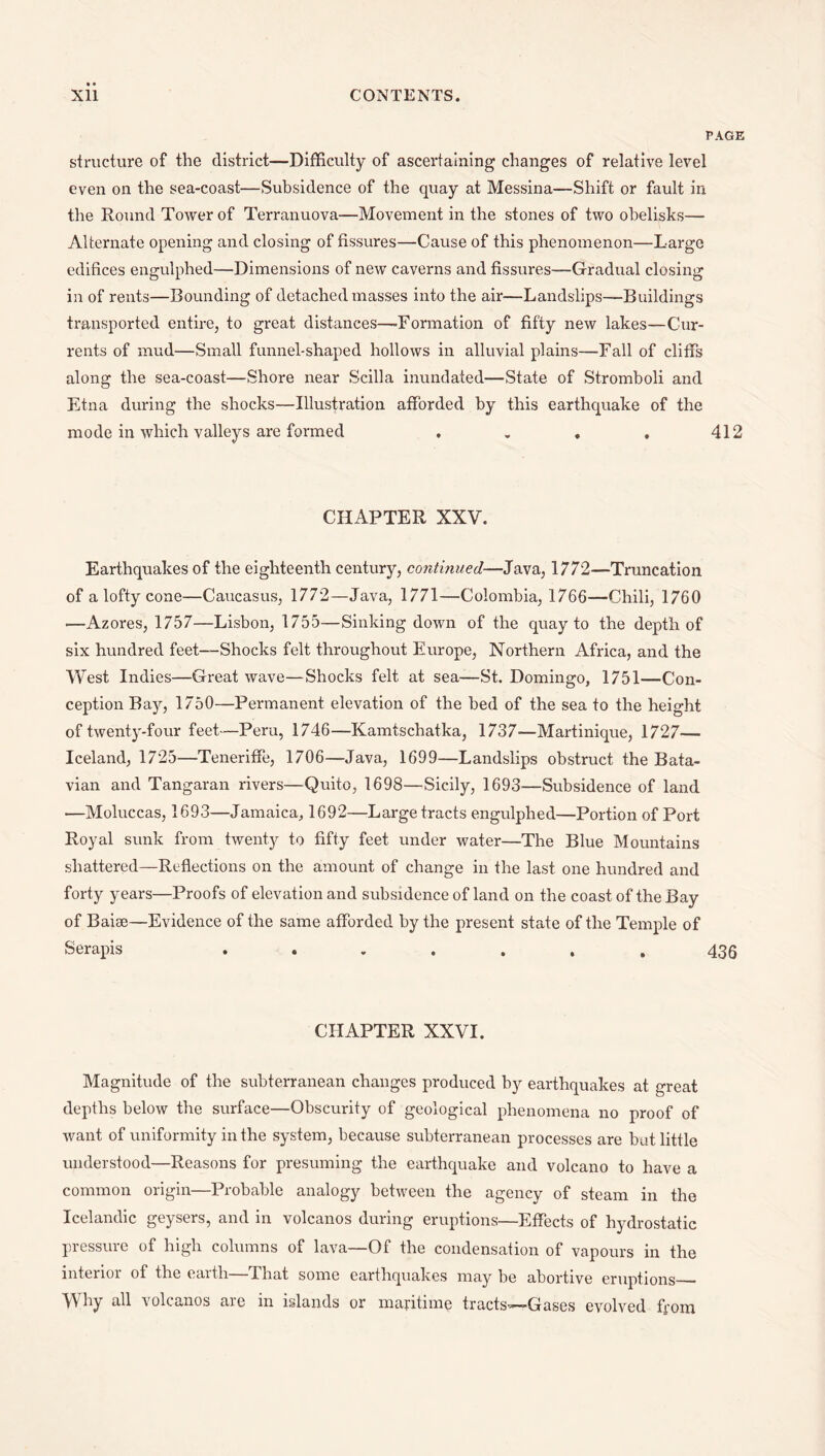 PAGE structure of the district—Difficulty of ascertaining changes of relative level even on the sea-coast—Subsidence of the quay at Messina—Shift or fault in the Round Tower of Terranuova—Movement in the stones of two obelisks— Alternate opening and closing of fissures—Cause of this phenomenon—Large edifices engulphed—Dimensions of new caverns and fissures—Gradual closing in of rents—Bounding of detached masses into the air—Landslips—Buildings transported entire, to great distances—-Formation of fifty new lakes—Cur¬ rents of mud—Small funnel-shaped hollows in alluvial plains—Fall of cliffs along the sea-coast—Shore near Scilla inundated—State of Stromboli and Etna during the shocks—Illustration afforded by this earthquake of the mode in which valleys are formed . , , , 412 CHAPTER XXV. Earthquakes of the eighteenth century, continued—Java, 1772—Truncation of a lofty cone—Caucasus, 1772—Java, 1771—Colombia, 1766—Chili, 1760 —Azores, 1757—Lisbon, 1755—Sinking down of the quay to the depth of six hundred feet--Shocks felt throughout Europe, Northern Africa, and the West Indies—Great wave—Shocks felt at sea—St. Domingo, 1751—Con¬ ception Ba}q 1750—Permanent elevation of the bed of the sea to the height of twenty-four feet—Peru, 1746—Kamtschatka, 1737—Martinique, 1727— Iceland, 1725—Teneriffe, 1706—Java, 1699—Landslips obstruct the Bata¬ vian and Tangaran rivers—Quito, 1698—Sicily, 1693—Subsidence of land ■—Moluccas, 1693—Jamaica, 1692—Large tracts engulphed—Portion of Port Royal sunk from twenty to fifty feet under water—The Blue Mountains shattered—Reflections on the amount of change in the last one hundred and forty years—Proofs of elevation and subsidence of land on the coast of the Bay of Baise—Evidence of the same afforded by the present state of the Temple of Serapis ....... 436 CHAPTER XXVI. Magnitude of the subterranean changes produced by earthquakes at great depths below the surface—Obscurity of geological phenomena no proof of want of uniformity in the system, because subterranean processes are but little understood—Reasons for presuming the earthquake and volcano to have a common origin—Probable analogy between the agency of steam in the Icelandic geysers, and in volcanos during eruptions—Effects of hydrostatic pressure of high columns of lava—Of the condensation of vapours in the interior of the earth—That some earthquakes may be abortive eruptions_ Why all volcanos are in islands or maritime tracts—-Gases evolved from