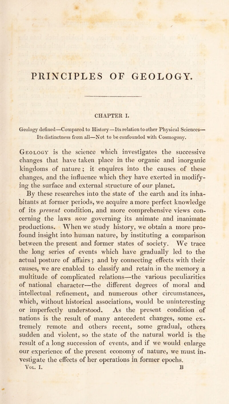 PRINCIPLES OF GEOLOGY. CHAPTER I. Geology defined—Compared to History—Its relation to other Physical Sciences— Its distinctness from all—Not to be confounded with Cosmogony. Geology is the science which investigates the successive changes that have taken place in the organic and inorganic kingdoms of nature; it enquires into the causes of these changes, and the influence which they have exerted in modify¬ ing the surface and external structure of our planet. By these researches into the state of the earth and its inha¬ bitants at former periods, we acquire a more perfect knowledge of its condition, and more comprehensive views con¬ cerning the laws now governing its animate and inanimate productions. When we study history, we obtain a more pro¬ found insight into human nature, by instituting a comparison between the present and former states of society. We trace the long series of events which have gradually led to the actual posture of affairs; and by connecting effects with their causes, we are enabled to classify and retain in the memory a multitude of complicated relations—the various peculiarities of national character—the different degrees of moral and intellectual refinement, and numerous other circumstances, which, without historical associations, would be uninteresting or imperfectly understood. As the present condition of nations is the result of many antecedent changes, some ex¬ tremely remote and others recent, some gradual, others sudden and violent, so the state of the natural world is the result of a long succession of events, and if we would enlarge our experience of the present economy of nature, we must in¬ vestigate the effects of her operations in former epochs.