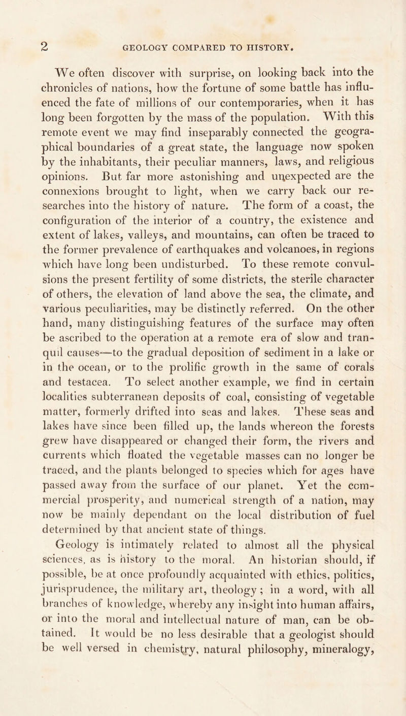 We often discover with surprise, on looking back into the chronicles of nations, how the fortune of some battle has influ¬ enced the fate of millions of our contemporaries, when it has long been forgotten by the mass of the population. With this remote event we may find inseparably connected the geogra¬ phical boundaries of a great state, the language now spoken by the inhabitants, their peculiar manners, laws, and religious opinions. But far more astonishing and unexpected are the connexions brought to light, when we carry back our re¬ searches into the history of nature. The form of a coast, the configuration of the interior of a country, the existence and extent of lakes, valleys, and mountains, can often be traced to the former prevalence of earthquakes and volcanoes, in regions which have long been undisturbed. To these remote convul¬ sions the present fertility of some districts, the sterile character of others, the elevation of land above the sea, the climate, and various peculiarities, may be distinctly referred. On the other hand, many distinguishing features of the surface may often be ascribed to the operation at a remote era of slow and tran¬ quil causes-—to the gradual deposition of sediment in a lake or in the ocean, or to the prolific growth in the same of corals and testacea. To select another example, we find in certain localities subterranean deposits of coal, consisting of vegetable matter, formerly drifted into seas and lakes. These seas and lakes have since been filled up, the lands whereon the forests grew have disappeared or changed their form, the rivers and currents which floated the vegetable masses can no longer be O O traced, and the plants belonged to species which for ages have passed away from the surface of our planet. Yet the com¬ mercial })rosperity, and numerical strength of a nation, may now be mainly dependant on the local distribution of fuel determined by that ancient state of things. Geology is intimately related to almost all the physical sciences, as is history to the moral. An historian should, if possible, be at once profoundly acquainted with ethics, politics, jurisprudence, the military art, theology ; in a word, with all branches of knowledge, whereby any insight into human affairs, or into the moral and intellectual nature of man, can be ob¬ tained. It would be no less desirable that a geologist should be well versed in chemistry, natural philosophy, mineralogy,