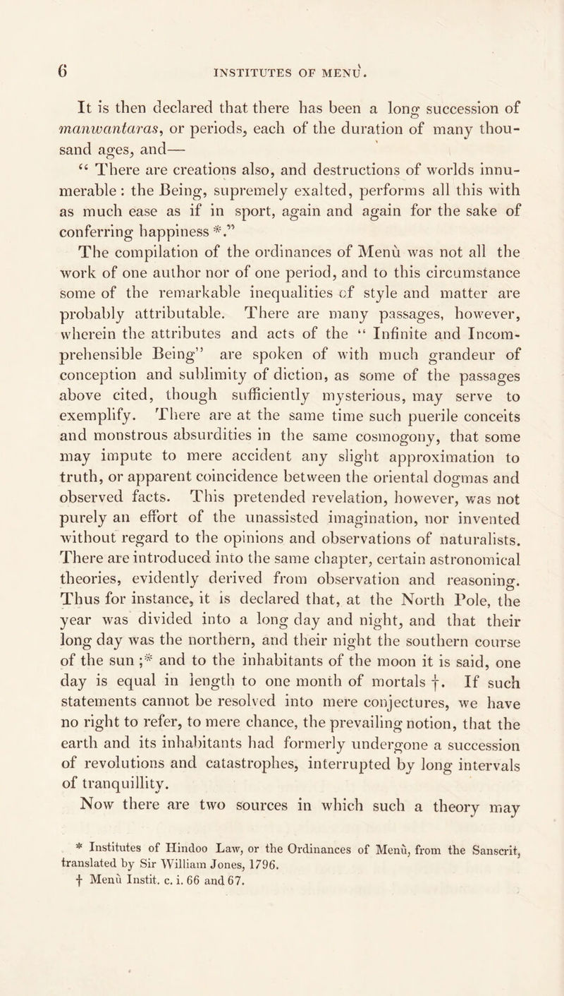 It is then declared that there has been a lono* succession of manwantaras^ or periods^ each of the duration of many thou¬ sand ages^ and— There are creations also, and destructions of worlds innu¬ merable ; the Being, supremely exalted, performs all this with as much ease as if in sport, again and again for the sake of conferring happiness'^'.” The compilation of the ordinances of Menu was not all the work of one author nor of one period, and to this circumstance some of the remarkable inequalities of style and matter are probably attributable. There are many passages, however, wherein the attributes and acts of the “ Infinite and Incom¬ prehensible Being” are spoken of with much grandeur of conception and sublimity of diction, as some of the passages above cited, though sufficiently mysterious, may serve to exemplify. There are at the same time such puerile conceits and monstrous absurdities in the same cosmogony, that some may impute to mere accident any slight approximation to truth, or apparent coincidence between the oriental dogmas and observed facts. This pretended revelation, however, was not purely an effort of the unassisted imagination, nor invented without regard to the opinions and observations of naturalists. There are introduced into the same chapter, certain astronomical theories, evidently derived from observation and reasoning. Thus for instance, it is declared that, at the North Pole, the year was divided into a long day and night, and that their long day was the northern, and their night the southern course of the sun and to the inhabitants of the moon it is said, one day is equal in length to one month of mortals f. If such statements cannot be resolved into mere conjectures, we have no right to refer, to mere chance, the prevailing notion, that the earth and its inhabitants had formerly undergone a succession of revolutions and catastrophes, interrupted by long intervals of tranquillity. Now there are two sources in which such a theory may * Institutes of Hindoo Law, or the Ordinances of Menu, from the Sanscrit, translated by Sir William Jones, 1796. f Menu Instit. c. i. 66 and 67.