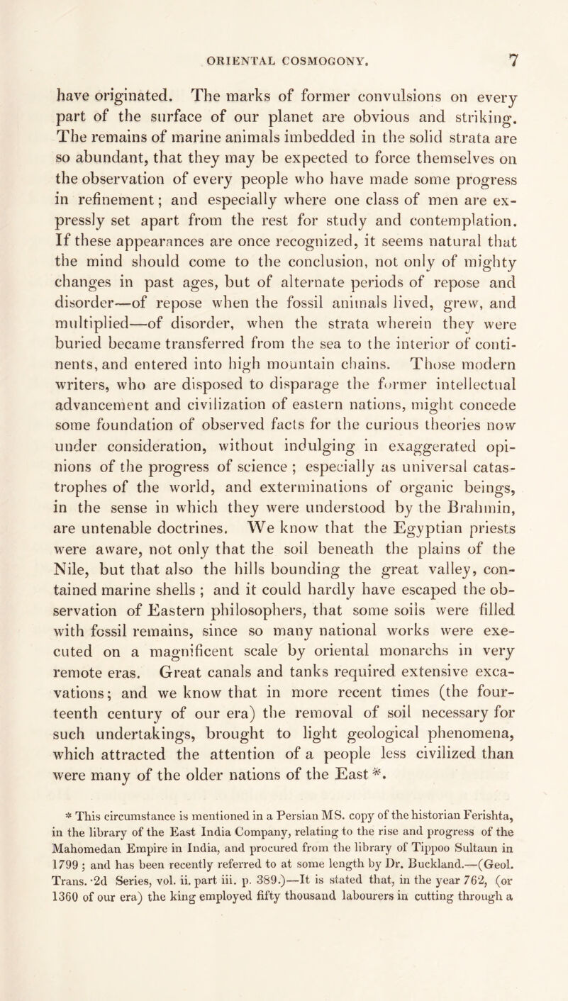 have originated. The marks of former convulsions on every part of the surface of our planet are obvious and striking. The remains of marine animals imbedded in the solid strata are so abundant, that they may be expected to force themselves on the observation of every people who have made some progress in refinement; and especially where one class of men are ex¬ pressly set apart from the rest for study and contemplation. If these appearances are once recognized, it seems natural that the mind should come to the conclusion, not only of mighty changes in past ages, but of alternate periods of repose and disorder—of repose when the fossil animals lived, grew, and multiplied—of disorder, when the strata vvherein they were buried became transferred from the sea to the interior of conti¬ nents, and entered into high mountain chains. Those modern writers, who are disposed to disparage the former intellectual advancement and civilization of eastern nations, might concede some foundation of observed facts for the curious theories now under consideration, without indulging in exaggerated opi¬ nions of the progress of science ; especially as universal catas¬ trophes of the world, and exterminations of organic beings, in the sense in which they were understood by the Brahmin, are untenable doctrines. We know that the Egyptian priests were aware, not only that the soil beneath the plains of the Nile, but that also the hills bounding the great valley, con¬ tained marine shells ; and it could hardly have escaped the ob¬ servation of Eastern philosophers, that some soils were filled with fossil remains, since so many national works were exe¬ cuted on a magnificent scale by oriental monarchs in very remote eras. Great canals and tanks required extensive exca¬ vations ; and we know that in more recent times (the four¬ teenth century of our era) the removal of soil necessary for such undertakings, brought to light geological phenomena, which attracted the attention of a people less civilized than were many of the older nations of the East*. This circumstance is mentioned in a Persian MS. copy of the historian Ferishta, in the library of the East India Company, relating to the rise and progress of the Mahomedan Empire in India, and procured from the library of Tippoo Sultaun in 1799 ; and has been recently referred to at some length by Dr. Buckland.—(Geol. Trans. •2d Series, vol. ii, part iii. p. 389.)—It is stated that, in the year 762, (or 1360 of our era) the king employed fifty thousand labourers in cutting through a