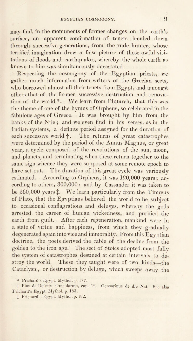 may find, in the monuments of former changes on the earth’s surface, an apparent confirmation of tenets handed down through successive generations, from the rude hunter, whose terrified imagination drew a false picture of those awful visi¬ tations of floods and earthquakes, whereby the whole earth as known to him was simultaneously devastated. Respecting the cosmogony of the Egyptian priests, we gather much information from writers of the Grecian sects, who borrowed almost all their tenets from Egypt, and amongst others that of the former successive destruction and renova¬ tion of the worldWe learn from Plutarch, that this was the theme of one of the hymns of Orpheus, so celebrated in the fabulous ages of Greece, It was brought by him from the banks of the Nile ; and we even find in his verses, as in the Indian systems, a definite period assigned for the duration of each successive world *1*. The returns of great catastrophes were determined by the period of the Annus Magnus, or great year, a cycle composed of the revolutions of the sun, moon, and planets, and terminating when these return together to the same sign whence they were supposed at some remote epoch to have set out. The duration of this great cycle was variously estimated. According to Orpheus, it was 120,000 years; ac¬ cording to others, 300,000; and by Cassander it was taken to be 360.000 years We learn particularly from the Timoeus of Plato, that the Egyptians believed the world to be subject to occasional conflagrations and deluges, whereby the gods arrested the career of human wickedness, and purified the earth from guilt. After each regeneration, mankind were in a state of virtue and happiness, from which they gradually degenerated again into vice and immorality. From this Egyptian doctrine, the poets derived the fable of the decline from the golden to the iron age. The sect of Stoics adopted most fully the system of catastrophes destined at certain intervals to de¬ stroy the world. These they taught were of two kinds—the Cataclysm, or destruction by deluge, which sweeps away the * Prichard’s Egypt. Mythol. p. 177. f Plut. de Defectu Oraculorum, cap. 12. Censorlniis de die Nat, See also Prichard’s Egypt. Mythol. p. 183. t Prichard’s Egypt. Mythol.p. 182,