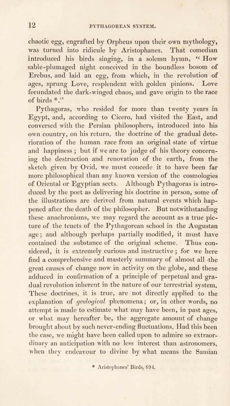 chaotic egg, engrafted by Orpheus upon tlielr own mythology, was turned into ridicule by Aristophanes. That comedian introduced his birds singing, in a solemn hymn, How sable-pi urn aged night conceived in the boundless bosom of Erebus, and laid an egg, from which, in the revolution of ages, sprung Love, resplendent with golden pinions. Love fecundated the dark-winged chaos, and gave origin to the race of birds Pythagoras, who resided for more than twenty years in Egypt, and, according to Cicero, had visited the East, and conversed with the Persian philosophers, introduced into his own country, on his return, the doctrine of the gradual dete¬ rioration of the human race from an original state of virtue and happiness ; but if we are to judge of his theory concern¬ ing the destruction and renovation of the earth, from the sketch given by Ovid, we must concede it to have been far more philosophical than any known version of the cosmologies of Oriental or Egyptian sects. Although Pythagoras is intro¬ duced by the poet as delivering his doctrine in person, some of the illustrations are derived from natural events which hap¬ pened after the death of the philosopher. But notwithstanding these anachronisms, we may regard the account as a true pic¬ ture of the tenets of the Pythagorean school in the Augustan age; and although perhaps partially modified, it must have contained the substance of the original scheme. Thus con¬ sidered, it is extremely curious and instructive ; for we here find a comprehensive and masterly summary of almost all 'the great causes of change now in activity on the globe, and these adduced in confirmation of a principle of perpetual and gra¬ dual revolution inherent in the nature of our terrestrial system. These doctrines, it is true, are not directly applied to the explanation of geological phenomena; or, in other words, no attempt is made to estimate what may have been, in past ages, or what may hereafter be, the aggregate amount of change brought about by such never-ending fluctuations. Had this been the case, we might have been called upon to admire so extraor¬ dinary an anticipation with no less interest than astronomers, when they endeavour to divine by what means the Samian * Aristophanes’ Birds, G94.