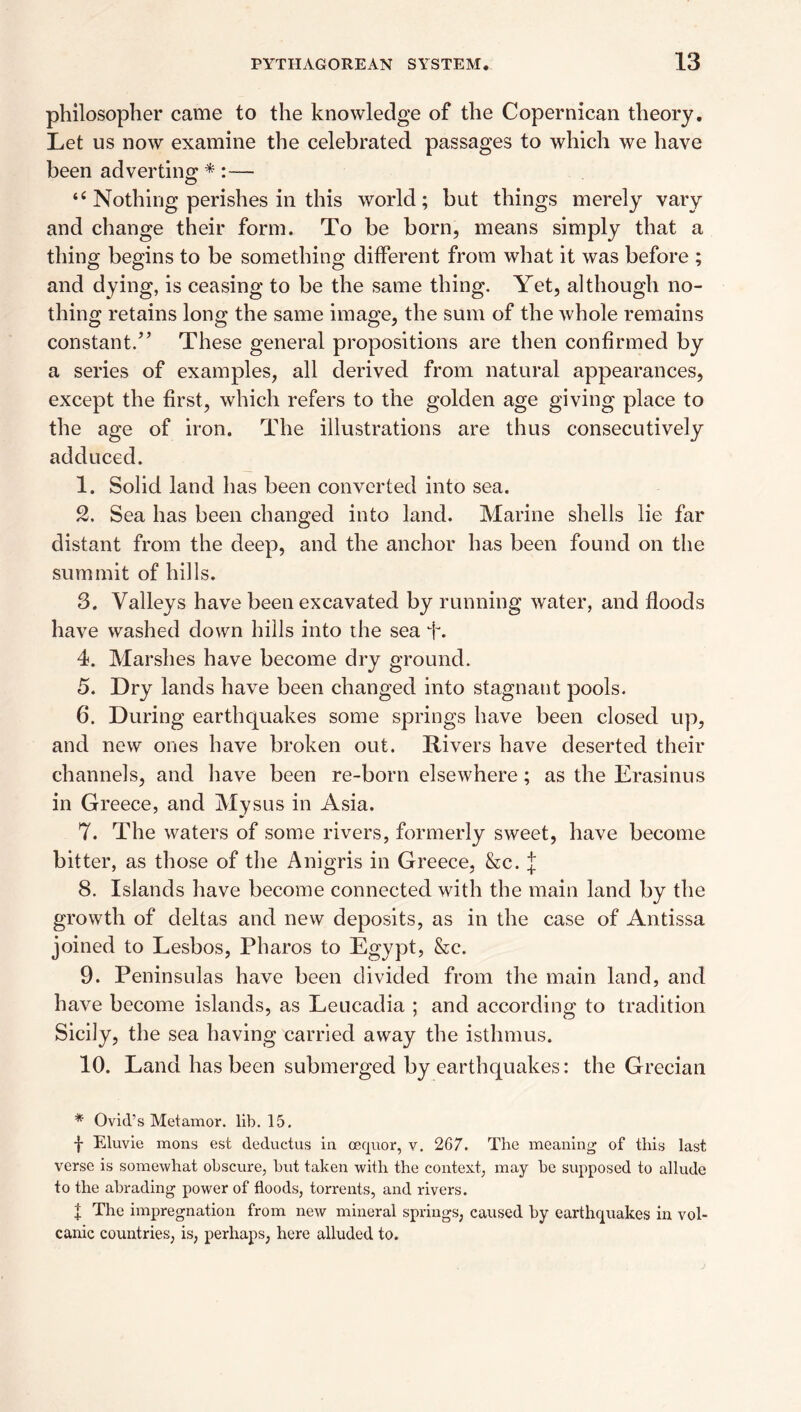 philosopher came to the knowledge of the Copernican theory. Let us now examine the celebrated passages to which we have been adverting * :— Nothing perishes in this world; but things merely vary and change their form. To be born, means simply that a thing begins to be something different from what it was before ; and dying, is ceasing to be the same thing. Yet, although no¬ thing retains long the same image, the sum of the whole remains constant.^’ These general propositions are then confirmed by a series of examples, all derived from natural appearances, except the first, which refers to the golden age giving place to the age of iron. The illustrations are thus consecutively adduced. 1. Solid land has been converted into sea. 2. Sea has been changed into land. Marine shells lie far distant from the deep, and the anchor has been found on the summit of hills. 3. Valleys have been excavated by running water, and floods have washed down hills into the sea f. 4. Marshes have become dry ground. 5. Dry lands have been changed into stagnant pools. 6. During earthquakes some springs have been closed up, and new ones have broken out. Rivers have deserted their channels, and have been re-born elsewhere; as the Erasinus in Greece, and Mysus in Asia. 7. The waters of some rivers, formerly sweet, have become bitter, as those of the Anigris in Greece, &c. if 8. Islands have become connected with the main land by the growth of deltas and new deposits, as in the case of Antissa joined to Lesbos, Pharos to Egypt, &c. 9. Peninsulas have been divided from the main land, and have become islands, as Leucadia ; and according to tradition Sicily, the sea having carried away the isthmus. 10. Land has been submerged by earthquakes: the Grecian * Ovid’s Met amor. lib. 15, f Eluvie mons est deductus in oequor, v. 267. The meaning of this last verse is somewhat obscure, but taken with the context, may be supposed to allude to the abrading power of floods, torrents, and rivers. I The impregnation from new mineral springs, caused by earthquakes in vol¬ canic countries, is, perhaps, here alluded to.