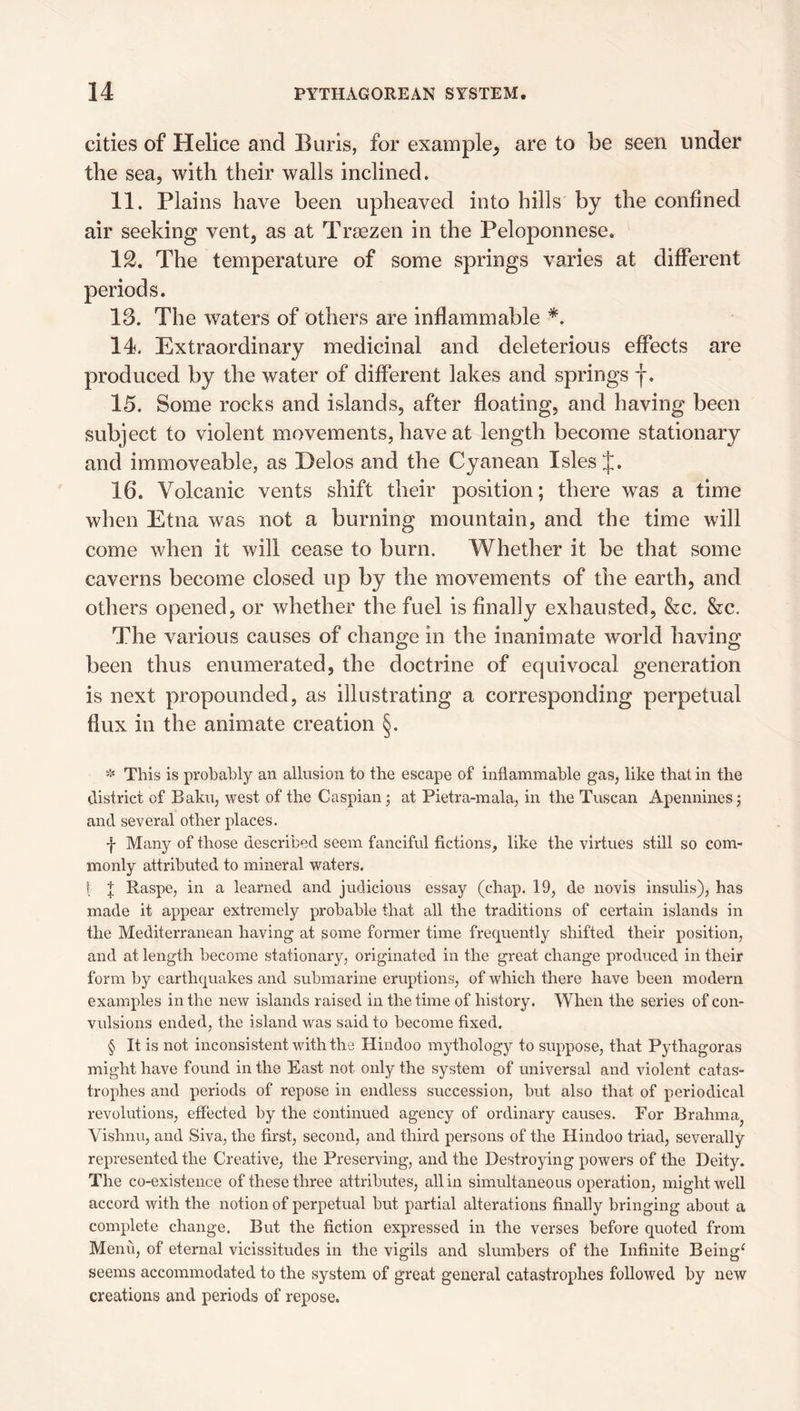 cities of Helice and Buris, for example^ are to be seen under the sea, with their walls inclined. 11. Plains have been upheaved into hills by the confined air seeking vent, as at Tr^ezen in the Peloponnese. IS. The temperature of some springs varies at different periods. 13. The waters of others are inflammable * * * §. 14. Extraordinary medicinal and deleterious effects are produced by the water of different lakes and springs f. 15. Some rocks and islands, after floating, and having been subject to violent movements, have at length become stationary and immoveable, as Delos and the Cyanean Isles J. 16. Volcanic vents shift their position; there was a time when Etna was not a burning mountain, and the time will come when it will cease to burn. Whether it be that some caverns become closed up by the movements of the earth, and others opened, or whether the fuel is finally exhausted, &c. &c. The various causes of change in the inanimate world having been thus enumerated, the doctrine of equivocal generation is next propounded, as illustrating a corresponding perpetual flux in the animate creation §. * This is probably an allusion to the escape of inflammable gas, like that in the district of Baku, west of the Caspian; at Pietra-mala, in the Tuscan Apennines; and several other places. f Many of those described seem fanciful fictions, like the virtues still so com¬ monly attributed to mineral waters. ! J Raspe, in a learned and judicious essay (chap. 19, de novis insulis), has made it appear extremely probable that all the traditions of certain islands in the Mediterranean having at some former time frequently shifted their position, and at length become stationary, originated in the great change produced in their form by earthquakes and submarine eruptions, of which there have been modern examples in the new islands raised in the time of history. When the series of con¬ vulsions ended, the island was said to become fixed. § It is not inconsistent with the Hindoo mythology to suppose, that Pythagoras might have found in the East not only the system of universal and violent catas¬ trophes and periods of repose in endless succession, but also that of periodical revolutions, effected by the continued agency of ordinary causes. For Brahma^ Vishnu, and Siva, the first, second, and third persons of the Hindoo triad, severally represented the Creative, the Preserving, and the Destroying powers of the Deity. The co-existence of these three attributes, all in simultaneous operation, might well accord with the notion of perpetual but partial alterations finally bringing about a complete change. But the fiction expressed in the verses before quoted from Menu, of eternal vicissitudes in the vigils and slumbers of the Infinite Being^ seems accommodated to the system of great general catastrophes followed by new creations and periods of repose.