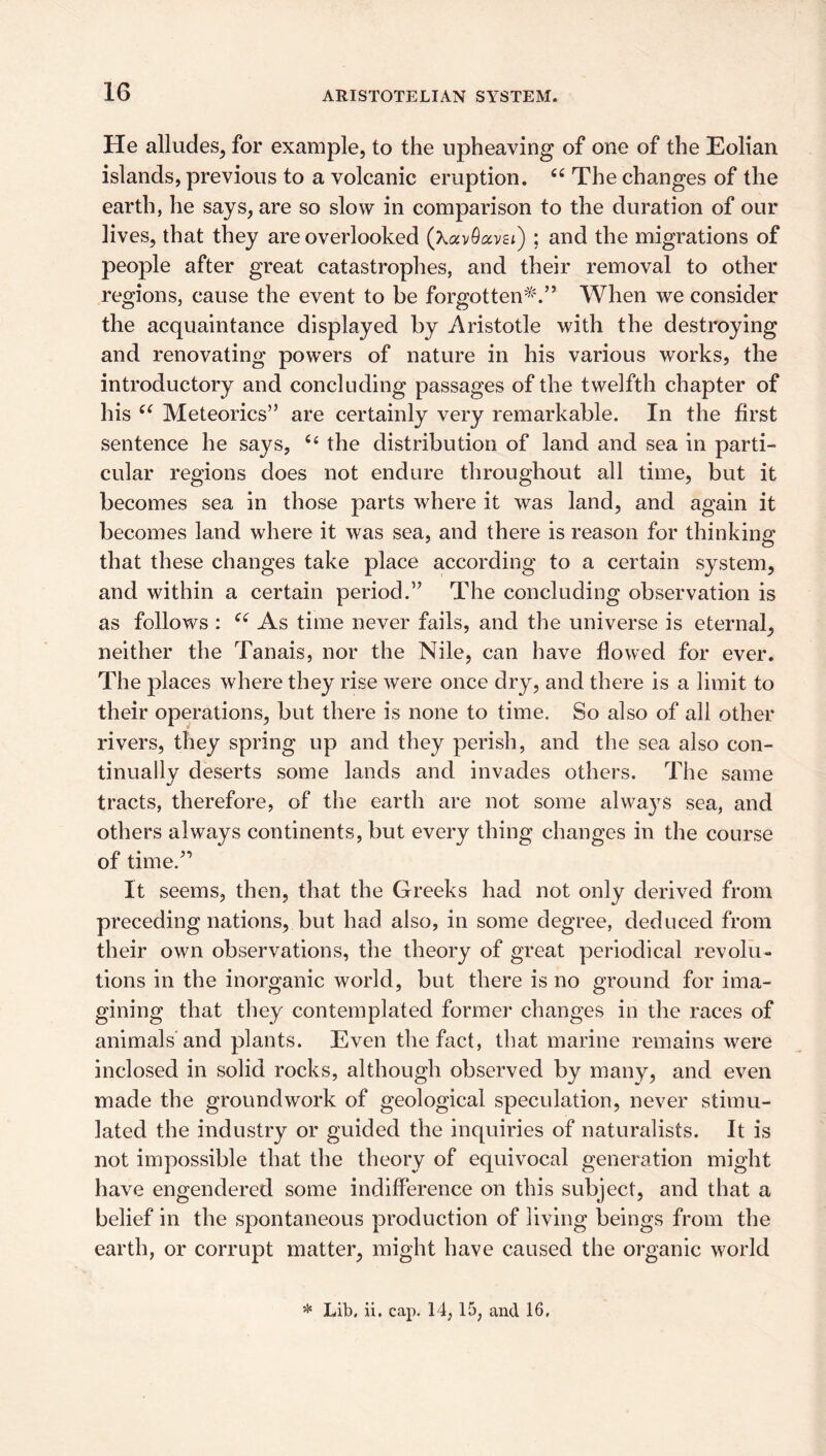 He alludes, for example, to the upheaving of one of the Eolian islands, previous to a volcanic eruption. The changes of the earth, he says, are so slow in comparison to the duration of our lives, that they are overlooked (XavOavst) ; and the migrations of people after great catastrophes, and their removal to other regions, cause the event to be forgotten^^^” When we consider the acquaintance displayed by Aristotle with the destroying and renovating powers of nature in his various works, the introductory and concluding passages of the twelfth chapter of his Meteorics” are certainly very remarkable. In the first sentence he says, ‘‘ the distribution of land and sea in parti¬ cular regions does not endure throughout all time, but it becomes sea in those parts where it was land, and again it becomes land where it was sea, and there is reason for thinking that these changes take place according to a certain system, and within a certain period.’^ The concluding observation is as follows : As time never fails, and the universe is eternal, neither the Tanais, nor the Nile, can have flowed for ever. The places where they rise were once dry, and there is a limit to their operations, but there is none to time. So also of all other rivers, they spring up and they perish, and the sea also con¬ tinually deserts some lands and invades others. The same tracts, therefore, of tlie earth are not some always sea, and others always continents, but every thing changes in the course of time.^’ It seems, then, that the Greeks had not only derived from preceding nations, but had also, in some degree, deduced from their own observations, the theory of great periodical revolu¬ tions in the inorganic world, but there is no ground for ima¬ gining that they contemplated former changes in the races of animals and plants. Even the fact, that marine remains were inclosed in solid rocks, although observed by many, and even made the groundwork of geological speculation, never stimu¬ lated the industry or guided the inquiries of naturalists. It is not impossible that the theory of equivocal generation might have engendered some indifference on this subject, and that a belief in the spontaneous production of living beings from the earth, or corrupt matter, might have caused the organic world