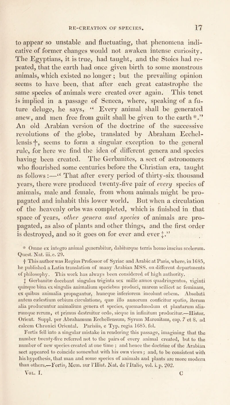 to appear so unstable and fluctuating, that phenomena indi¬ cative of former changes would not awaken intense curiosity. The Egyptians, it is true, had taught, and the Stoics had re¬ peated, that the earth had once given birth to some monstrous animals, which existed no longer ; but the prevailing opinion seems to have been, that after each great catastrophe the same species of animals were created over again. This tenet is implied in a passage of Seneca, where, speaking of a fu¬ ture deluge, he says, “ Every animal shall be generated anew, and men free from guilt shall be given to the earth*.” An old Arabian version of the doctrine of the successive revolutions of the globe, translated by Abraham Ecchel- lensis*!^, seems to form a singular exception to the general rule, for here we find the idea of different genera and species havino; been created. The Gerbanites, a sect of astronomers who flourished some centuries before the Christian era, taught as follows :—That after every period of thirty-six thousand years, there were produced twenty-five pair of every species of animals, male and female, from whom animals might be pro¬ pagated and inhabit this lower world. But when a circulation of the heavenly orbs was completed, which is finished in that space of years, other genera and species of animals are pro¬ pagated, as also of plants and other things, and the first order is destroyed, and so it goes on for ever and ever j.” * Omne ex integro aiiimal generabitur, dabitiirqne terris homo Insclus scclerum. Quest. Nat. iii.c. 29. f This author was Regius Professor of Syriac and Arabic at Paris, where, in 1685, he published a Latin translation of many Arabian MSS. on different departments of philosophy. This work has always been considered of high authority. J Gerbanitee docebant singulos triginta sex mille annos quadringentos, viginti quinque bina ex singulis animalium speciebus produci, marem scilicet ac feminam, ex quibus animalia propagantur, huncque inferiorem incolunt orbcm. Absolutfi autem coelestium orbium circulatione, quae illo annorum conficitur spatio, iterum alia producuntur animalium genera et species, queniadmodum et plantarum alia- rumque rerum, et primus destruitur ordo, sicque in infinitum producitur.—Ilistor. Orient. Suppl. per Abrahamum Ecchellensum, Syrum Maronitam, cap. 7 et 8. ad calcem Chronici Oriental. Parishs, e Typ. regia 1685. fob Fortis fell into a singular mistake in rendering this passage, imagining that the number twe:aty-five referred not to the pairs of every animal created, but to the number of new species created at one time ; and hence the doctrine of the Arabian sect appeared to coincide somewhat with his own views j and, to be consistent with his hypothesis, that man and some species of animals and plants are more modern than others.—Fortis, Mem. sur ITIist. Nat. de ITtalie, vol. i. p. 202. VoL. I. C