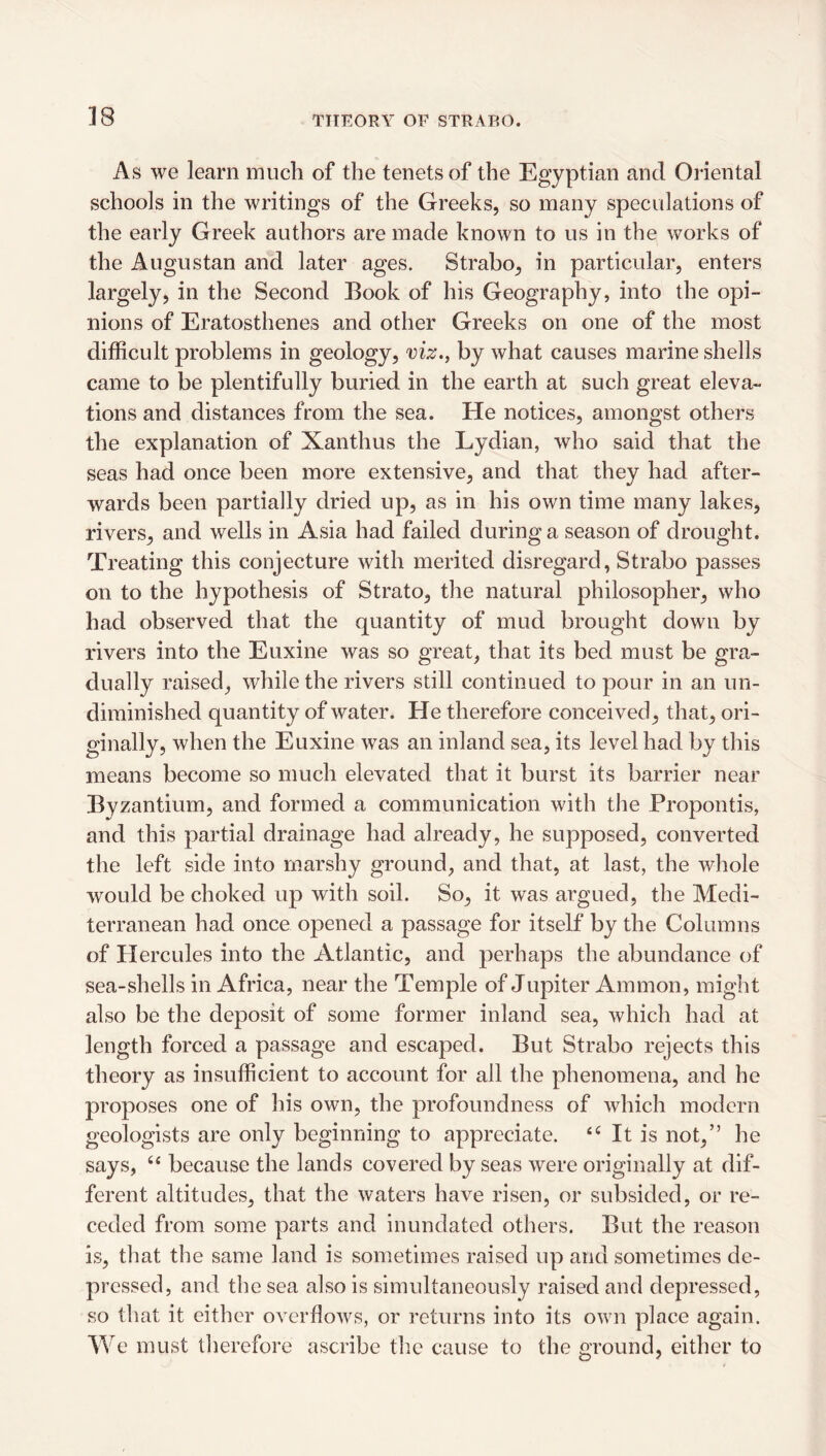 As we learn much of the tenets of the Egyptian and Oriental schools in the writings of the Greeks, so many speculations of the early Greek authors are made known to us in the works of the Augustan and later ages. Strabo, in particular, enters largely, in the Second Book of his Geography, into the opi¬ nions of Eratosthenes and other Greeks on one of the most difficult problems in geology, viz., by what causes marine shells came to be plentifully buried in the earth at such great eleva¬ tions and distances from the sea. He notices, amongst others the explanation of Xanthus the Lydian, who said that the seas had once been more extensive, and that they had after¬ wards been partially dried up, as in his own time many lakes, rivers, and wells in Asia had failed during a season of drought. Treating this conjecture with merited disregard, Strabo passes on to the hypothesis of Strato, the natural philosopher, who had observed that the quantity of mud brought down by rivers into the Euxine was so great, that its bed must be gra¬ dually raised, while the rivers still continued to pour in an un- dirainished quantity of water. He therefore conceived, that, ori¬ ginally, when the Euxine was an inland sea, its level had by this means become so much elevated that it burst its barrier near Byzantium, and formed a communication with the Propontis, and this partial drainage had already, he supposed, converted the left side into marshy ground, and that, at last, the whole would be choked up with soil. So, it was argued, the Medi¬ terranean had once opened a passage for itself by the Columns of Plercules into the Atlantic, and perhaps the abundance of sea-shells in Africa, near the Temple of Jupiter Ammon, might also be the deposit of some former inland sea, which had at length forced a passage and escaped. But Strabo rejects this theory as insufficient to account for all the phenomena, and he proposes one of his own, the profoundness of which modern geologists are only beginning to appreciate. It is not,” he says, ‘‘ because the lands covered by seas were originally at dif¬ ferent altitudes, that the waters have risen, or subsided, or re¬ ceded from some parts and inundated others. But the reason is, that the same land is sometimes raised up and sometimes de¬ pressed, and the sea also is simultaneously raised and depressed, so that it either overflows, or returns into its own place again. We must therefore ascribe the cause to the ground, either to