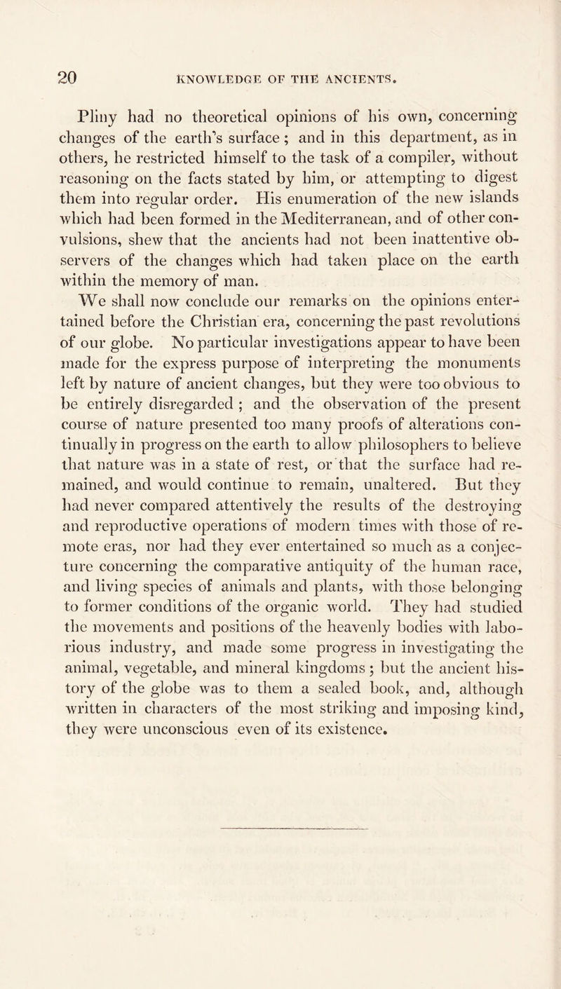 Pliny had no theoretical opinions of his own, concerning changes of the eartlfs surface; and in this department, as in others, he restricted himself to the task of a compiler, without reasoning on the facts stated by him, or attempting to digest them into regular order. Plis enumeration of the new islands which had been formed in the Mediterranean, and of other con¬ vulsions, shew that the ancients had not been inattentive ob¬ servers of the changes which had taken place on the earth within the memory of man. We shall now conclude our remarks on the opinions enter¬ tained before the Christian era, concerning the past revolutions of our globe. No particular investigations appear to have been made for the express purpose of interpreting the monuments left by nature of ancient changes, but they were too obvious to be entirely disregarded ; and the observation of the present course of nature presented too many proofs of alterations con¬ tinually in progress on the earth to allow philosophers to believe that nature was in a state of rest, or that the surface had re¬ mained, and would continue to remain, unaltered. But they had never compared attentively the results of the destroying and reproductive operations of modern times with those of re¬ mote eras, nor had they ever entertained so much as a conjec¬ ture concerning the comparative antiquity of the human race, and living species of animals and plants, with those belonging to former conditions of the organic world. They had studied the movements and positions of the heavenly bodies with labo¬ rious industry, and made some progress in investigating the animal, vegetable, and mineral kingdoms; but the ancient his¬ tory of the globe was to them a sealed book, and, although written in characters of the most striking and imposing kind, they were unconscious even of its existence.