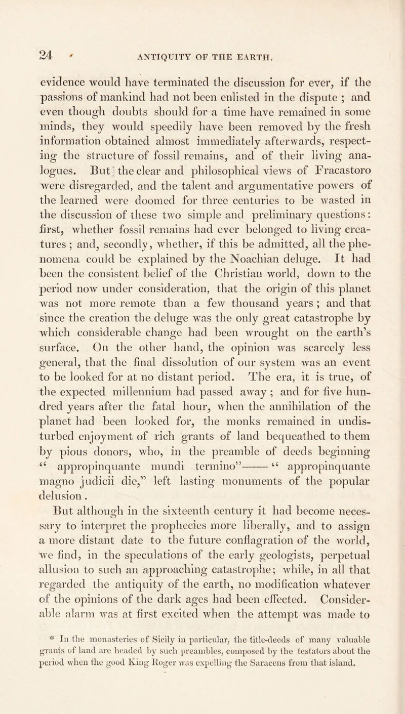 evidence would have terminated the discussion for ever, if the passions of mankind had not been enlisted in the dispute ; and even though doubts should for a time have remained in some minds, they would speedily have been removed by the fresh information obtained almost immediately afterwards, respect¬ ing the structure of fossil remains, and of their living ana¬ logues. But] the clear and philosophical views of Fracastoro were disregarded, and the talent and argumentative powers of the learned were doomed for three centuries to be wasted in the discussion of these two simple and preliminary questions : first, whether fossil remains had ever belonged to living crea¬ tures ; and, secondly, whether, if this be admitted, all the phe¬ nomena could be explained by the Noachian deluge. It had been the consistent belief of the Christian world, down to the period now under consideration, that the origin of this planet was not more remote than a few tliousand years ; and that since the creation the deluge was the only great catastrophe by which considerable change had been wrought on the earth’s surface. On the other hand, the opinion was scarcely less general, that the final dissolution of our system was an event to be looked for at no distant period. The era, it is true, of the expected millennium had passed away ; and for five hun¬ dred years after the fatal hour, when the annihilation of the planet had been looked for, the monks remained in undis¬ turbed enjoyment of rich grants of land bequeathed to them by pious donors, who, in the preamble of deeds beginning appropinquante mundi termino”-appropinquante magno judicii die,” left lasting monuments of the popular delusion. But although in the sixteenth century it had become neces¬ sary to interpret the prophecies more liberally, and to assign a more distant date to the future conflagration of the world, we find, in the speculations of the early geologists, perpetual allusion to such an approaching catastrophe; while, in all that regarded the antiquity of the earth, no modification whatever of the opinions of the dark ages had been effected. Consider¬ able alarm was at first excited when the attempt was made to In the monasteries of Sicily in particular, the title-deeds of many valuable grants of land are headed by such preambles, composed by the testators about the period when the good King Roger was expelling the Saracens from that island.