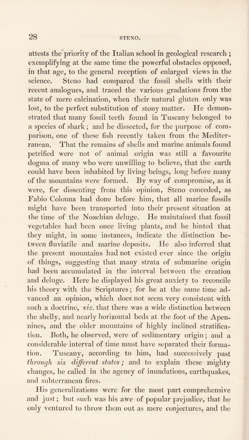 attests the priority of the Italian school in geological research ; exemplifying at the same time the powerful obstacles opposed, in that age, to the general reception of enlarged views in the science. Steno had compared the fossil shells with their recent analogues, and traced the various gradations from the state of mere calcination, when their natural gluten only was lost, to the perfect substitution of stony matter. He demon¬ strated that many fossil teeth found in Tuscany belonged to a species of shark; and he dissected, for the purpose of com¬ parison, one of these fish recently taken from the Mediter¬ ranean. That the remains of shells and marine animals found petrified were not of animal origin was still a favourite dogma of many who were unwilling to believe, that the earth could have been inhabited by living beings, long before many of the mountains were formed. By way of compromise, as it were, for dissenting from this opinion, Steno conceded, as Fabio Colonna had done before him, that all marine fossils might have been transported into their present situation at the time of the Noachian deluge. He maintained that fossil vegetables had been once living plants, and he hinted that they might, in some instances, indicate the distinction be¬ tween flu viable and marine deposits. He also inferred that the present mountains had not existed ever since the origin of things, suggesting that many strata of submarine origin had been accumulated in the interval between the creation and deluge. Flere he displayed his great anxiety to reconcile his theory with the Scriptures; for he at the same time ad¬ vanced an opinion, which does not seem very consistent with such a doctrine, viz. that there was a wide distinction between the shelly, and nearly horizontal beds at the foot of the Apen¬ nines, and the older mountains of highly inclined stratifica¬ tion. Both, he observed, were of sedimentary origin; and a considerable interval of time must have separated their forma¬ tion. Tuscany, according to him, had successively past through six differeut states; and to explain these mighty changes, he called in the agency of inundations, earthquakes, and subterranean fires. His generalizations were for the most part comprehensive and just; but such was his awe of popular prejudice, that he only ventured to throw them out as mere conjectures, and tlie