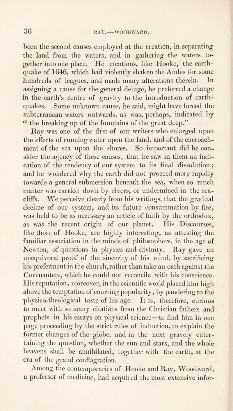 3G V. AV. —-WOODWARD. been the second causes employed at the creation, in separating the land from the waters, and in gathering the waters to¬ gether into one place. He mentions, like Hooke, the earth¬ quake of 1646, which had violently shaken the Andes for some hundreds of leagues, and made many alterations therein. In assigning a cause for the general deluge, he preferred a change in the earth’s centre of gravity to the introduction of earth¬ quakes. Some unknown cause, he said, might have forced the subterranean waters outwards, as was, perhaps, indicated by the breaking up of the fountains of the great deep.” Ray was one of the first of our writers who enlarged upon the effects of running water upon the land, and of the encroach¬ ment of the sea upon the shores. So important did he con^ sider the agency of these causes, that he saw in them an indi¬ cation of the tendency of our system to its final dissolution ; and he wondered why the earth did not proceed more rapidly towards a general submersion beneath the sea, when so much matter was carried down by rivers, or undermined in the sea- cliffs. We perceive clearly from his writings, that the gradual decline of our system, audits future consummation by fire, was held to be as necessary an article of faith by the orthodox, as was the recent origin of our planet. His Discourses, like those of Hooke, are highly interesting, as attesting the familiar association in the minds of philosophers, in the age of Newton, of questions in physics and divinity. Ray gave an unequivocal proof of the sincerity of his mind, by sacrificing his preferment in the church, rather than take an oath against the Covenanters, which he could not reconcile with his conscience. His reputation, moreover, in the scientific world placed him high above the temptation of courting popularity, by pandering to the physico-theological taste of his age. It is, therefore, curious to meet with so many citations from the Christian fathers and prophets in his essays on physical science—to find him in one page proceeding by the strict rules of induction, to explain the former changes of the globe, and in the next gravely enter¬ taining the question, whether the sun and stars, and the whole heavens shall be annihilated, together with the earth, at the era of the grand conflagration. Among the contemporaries of Hooke and Ray, Woodward, a professor of medicine, had acquired the most extensive infor«