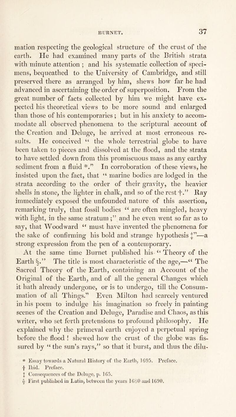 mation respecting the geological structure of the crust of the earth. Pie had examined many parts of the British strata with minute attention ; and his systematic collection of speci¬ mens, bequeathed to the University of Cambridge, and still preserved there as arranged by him, shews how far he had advanced in ascertaining the order of superposition. From the great number of facts collected by him we might have ex¬ pected his theoretical views to be more sound and enlarged than those of his contemporaries; but in his anxiety to accom¬ modate all observed phenomena to the scriptural account of the Creation and Deluge, he arrived at most erroneous re¬ sults. He conceived “ the whole terrestrial globe to have been taken to pieces and dissolved at the flood, and the strata to have settled down from this promiscuous mass as any earthy sediment from a fluid In corroboration of these views, he insisted upon the fact, that “ marine bodies are lodged in the strata according to the order of their gravity, the heavier shells in stone, the lighter in chalk, and so of the rest f* * * §’’ Ilay immediately exposed the unfounded nature of this assertion, remarking truly, that fossil bodies are often mingled, heavy with light, in the same stratum and he even went so far as to say, that Woodward must have invented the phenomena for the sake of confirming his bold and strange hypothesis J’’—a strong expression from the pen of a contemporary. At the same time Burnet published his Theory of the Earth The title is most characteristic of the age,—The Sacred Theory of the Earth, containing an Account of the Original of the Earth, and of all the general Changes which it hath already undergone, or is to undergo, till the Consum¬ mation of all Things.” Even Milton had scarcely ventured in his poem to indulge his imagination so freely in painting scenes of the Creation and Deluge, Paradise and Chaos, as this writer, who set forth pretensions to profound philosophy. He explained why the primeval earth enjoyed a perpetual spring before the flood ! shewed how the crust of the globe was fis¬ sured by “ the sun’s rays,” so that it burst, and thus the dilu- * Essay toAvards a Natural History of the Earth, 1695. Prehice. f Ibid. Preface. t Consequences of the Deluge, p. 1G5. § First published iu Latin, between the years IGSO and 1G90.