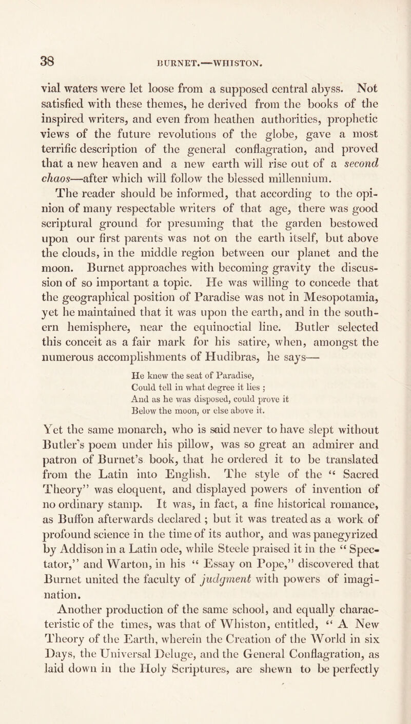 vial waters were let loose from a supposed central abyss. Not satisfied with these themes, he derived from the books of the inspired writers, and even from heathen authorities, prophetic views of the future revolutions of the globe, gave a most terrific description of the general conflagration, and proved that a new heaven and a new earth will rise out of a second chaos—after which will follow the blessed millennium. The reader should be informed, that according to the opi¬ nion of many respectable writers of that age, there was good scriptural ground for presuming that the garden bestowed upon our first parents was not on the earth itself, but above the clouds, in the middle region between our planet and the moon. Burnet approaches with becoming gravity the discus¬ sion of so important a topic. He was willing to concede that the geographical position of Paradise was not in Mesopotamia, yet he maintained that it was upon the earth, and in the south¬ ern hemisphere, near the equinoctial line. Butler selected this conceit as a fair mark for his satire, when, amongst the numerous accomplishments of Hudibras, he says— He knew the seat of Paradise, Could tell in what degree it lies ; And as he was disposed, could prove it Below the moon, or else above it. Y et the same monarch, who is said never to have slept without Butlers poem under his pillow, was so great an admirer and patron of Burnet’s book, that he ordered it to be translated from the Latin into English. The style of the “ Sacred Theory” was eloquent, and displayed powers of invention of no ordinary stamp. It was, in fact, a fine historical romance, as Buffon afterwards declared; but it was treated as a work of profound science in the time of its author, and was panegyrized by Addison in a Latin ode, while Steele praised it in the ‘‘ Spec¬ tator,” and Warton, in his “ Essay on Pope,” discovered that Burnet united the faculty of judgment with powers of imagi¬ nation. Another production of the same school, and equally charac¬ teristic of the times, was that of Whiston, entitled, “ A New Theory of the Earth, wherein the Creation of the World in six Days, the Universal Deluge, and the General Conflagration, as laid down in the Holy Scriptures, are shewn to be perfectly