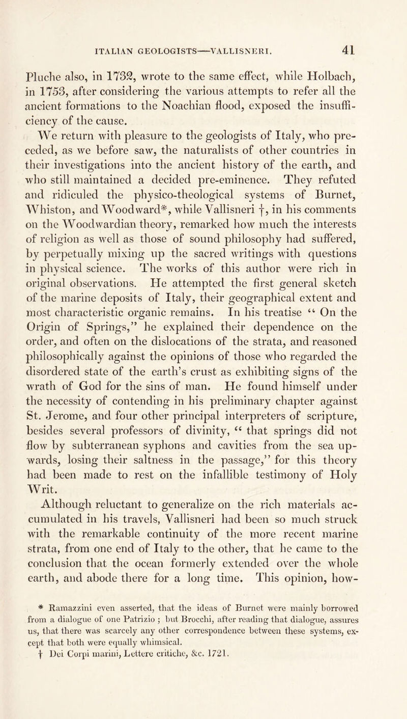 Pluche also, in 1732, wrote to the same effect, while Holbach, in 1753, after considering the various attempts to refer all the ancient formations to the Noachian flood, exposed the insuffi¬ ciency of the cause. We return with pleasure to the geologists of Italy, who pre¬ ceded, as we before saw, the naturalists of other countries in their investigations into the ancient history of the earth, and who still maintained a decided pre-eminence. They refuted and ridiculed the physico-theological systems of Burnet, Whiston, and Woodward*, while Vallisneri |, in his comments on the Woodwardian theory, remarked how much the interests of religion as well as those of sound philosophy had suffered, by perpetually mixing up the sacred writings with questions in physical science. The works of this author were rich in original observations. He attempted the first general sketch of the marine deposits of Italy, their geographical extent and most characteristic organic remains. In his treatise On the Origin of Springs,” he explained their dependence on the order, and often on the dislocations of the strata, and reasoned philosophically against the opinions of those who regarded the disordered state of the earth’s crust as exhibiting si^ns of the wrath of God for the sins of man. He found himself under the necessity of contending in his preliminary chapter against St. Jerome, and four other principal interpreters of scripture, besides several professors of divinity, that springs did not flow by subterranean syphons and cavities from the sea up¬ wards, losing their saltness in the passage,” for this theory had been made to rest on the infallible testimony of Holy Writ. Although reluctant to generalize on the rich materials ac¬ cumulated in his travels, Vallisneri had been so much struck with the remarkable continuity of the more recent marine strata, from one end of Italy to the other, that he came to the conclusion that the ocean formerly extended over the whole earth, and abode there for a long time. This opinion, how- * Ramazzini even asserted, that the ideas of Burnet were mainly borrowed from a dialogue of one Patrizio ; but Brocchi, after reading that dialogue, assures us, that there was scarcely any other correspondence between these systems, ex¬ cept that both were equally whimsical. f Dei Corpi marini, Lettere critiche, &c. 1721.