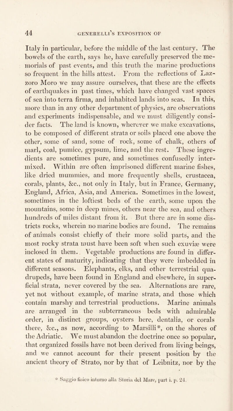 Italy in particular, before the middle of the last century. The bowels of the earth, says he^, have carefully preserved the me¬ morials of past events, and this truth the marine productions so frequent in the hills attest. From the reflections of Laz- zoro Moro we may assure ourselves, that these are the effects of earthquakes in past times, which have changed vast spaces of sea into terra firma, and inhabited lands into seas. In this, more than in any other department of physics, are observations and experiments indispensable, and we must diligently consi¬ der facts. The land is known, wherever we make excavations, to be composed of different strata or soils placed one above the other, some of sand, some of rock, some of chalk, others of marl, coal, pumice, gypsum, lime, and the rest. These ingre¬ dients are sometimes pure, and sometimes confusedly inter¬ mixed. Within are often imprisoned different marine fishes, like dried mummies, and more frequently shells, Crustacea, corals, plants, &c., not only in Italy, but in France, Germany, England, Africa, Asia, and America. Sometimes in the lowest, sometimes in the loftiest beds of the earth, some upon the mountains, some in deep mines, others near the sea, and others hundreds of miles distant from it. But there are in some dis¬ tricts rocks, wherein no marine bodies are found. The remains of animals consist chiefly of their more solid parts, and the most rocky strata must have been soft when such exuvi^ were inclosed in them. Vegetable productions are found in differ¬ ent states of maturity, indicating that they were imbedded in different seasons. Elephants, elks, and other terrestrial qua¬ drupeds, have been found in England and elsewhere, in super¬ ficial strata, never covered by the sea. Alternations are rare, yet not without example, of marine strata, and those which contain marshy and terrestrial productions. Marine animals are arranged in the subterraneous beds with admirable order, in distinct groups, oysters here, dentalia, or corals there, &c., as now, according to Marsilli^', on the shores of the Adriatic. We must abandon the doctrine once so popular, that organized fossils have not been derived from living beings, and we cannot account for their present position by the ancient theory of Strato, nor by that of Leibnitz, nor by the =‘' Saggio fiyico inloruo alia Storia del Blare, part i. p. 24.