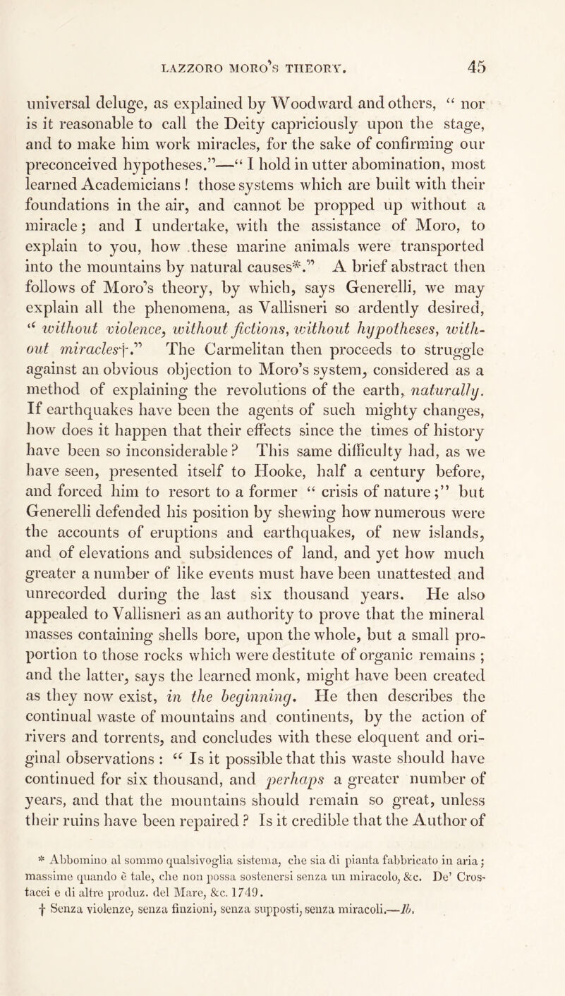 universal deluge, as explained by Woodward and others, “ nor is it reasonable to call the Deity capriciously upon the stage, and to make him work miracles, for the sake of confirming our preconceived hypotheses.”—“ I hold in utter abomination, most learned Academicians ! those systems which are built with their foundations in the air, and cannot be propped up without a miracle; and I undertake, with the assistance of Moro, to explain to you, how these marine animals were transported into the mountains by natural causes^^.” A brief abstract then follows of Moro’s theory, by which, says Generelli, we may explain all the phenomena, as Vallisneri so ardently desired, without violence^ without fictions, ivithout hypotheses, icitlu out mfracZesy.” The Carmelitan then proceeds to struggle against an obvious objection to Moro’s system, considered as a method of explaining the revolutions of the earth, naturally. If earthquakes have been the agents of such mighty changes, how does it happen that their effects since the times of history have been so inconsiderable? This same difficulty had, as we have seen, presented itself to Hooke, half a century before, and forced him to resort to a former “ crisis of nature;” but Generelli defended his position by shewing how numerous were the accounts of eruptions and earthquakes, of new islands, and of elevations and subsidences of land, and yet how much greater a number of like events must have been unattested and unrecorded during the last six thousand years. He also appealed to Vallisneri as an authority to prove that the mineral masses containing shells bore, upon the whole, but a small pro¬ portion to those rocks which were destitute of organic remains ; and the latter, says the learned monk, might have been created as they now exist, in the beginning. He then describes the continual waste of mountains and continents, by the action of rivers and torrents, and concludes with these eloquent and ori¬ ginal observations : Is it possible that this waste should have continued for six thousand, and jjerhaj^s a greater number of years, and that the mountains should remain so great, unless their ruins have been repaired ? Is it credible that the Author of * Abbomiuo al sommo qualsivoglia sisteroa, cbe sia di pianta fabbricato in aria; massime quando e tale, cbe non possa sostencrsi senza un miracolo, &c. De’ Cros- tacei e di altre produz. del Mare, &c. 1749. f Senza violenze, senza finzioni, senza snpposti, senza miracoli.—lb.