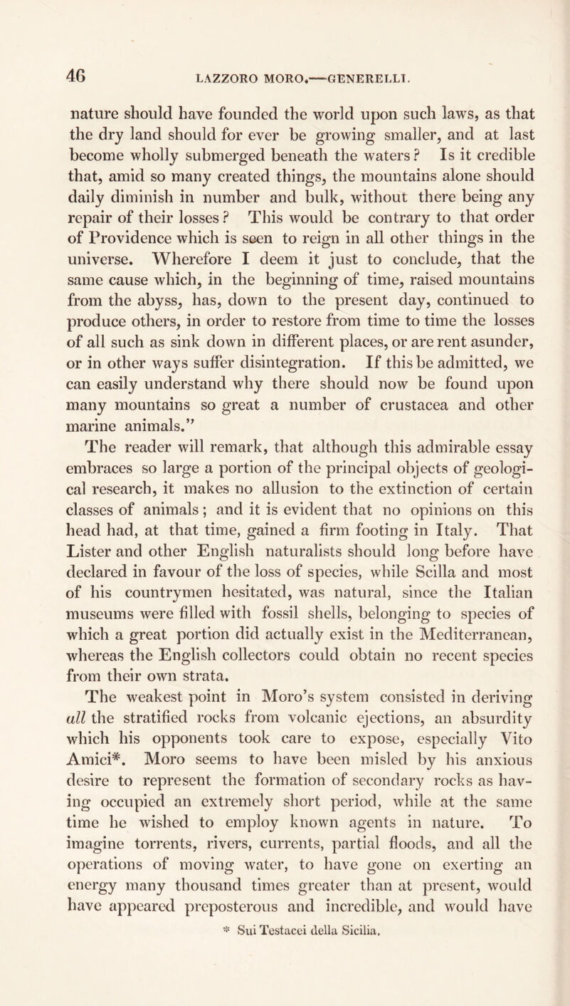 nature should have founded the world upon such laws, as that the dry land should for ever be growing smaller, and at last become wholly submerged beneath the waters? Is it credible that, amid so many created things, the mountains alone should daily diminish in number and bulk, without there being any repair of their losses? This would be contrary to that order of Providence which is seen to reign in all other things in the universe. Wherefore I deem it just to conclude, that the same cause which, in the beginning of time, raised mountains from the abyss, has, down to the present day, continued to produce others, in order to restore from time to time the losses of all such as sink down in diiferent places, or are rent asunder, or in other ways suffer disintegration. If this be admitted, we can easily understand why there should now be found upon many mountains so great a number of Crustacea and other marine animals.’^ The reader will remark, that although this admirable essay embraces so large a portion of the principal objects of geologi¬ cal research, it makes no allusion to the extinction of certain classes of animals; and it is evident that no opinions on this head had, at that time, gained a firm footing in Italy. That Lister and other English naturalists should long before have declared in favour of the loss of species, while Scilla and most of his countrymen hesitated, was natural, since the Italian museums were filled with fossil shells, belonging to species of which a great portion did actually exist in the Mediterranean, whereas the English collectors could obtain no recent species from their own strata. The weakest point in Moro’s system consisted in deriving all the stratified rocks from volcanic ejections, an absurdity which his opponents took care to expose, especially Vito Amici*. Moro seems to have been misled by his anxious desire to represent the formation of secondary rocks as hav¬ ing occupied an extremely short period, while at the same time he wished to employ known agents in nature. To imagine torrents, rivers, currents, partial floods, and all the operations of moving water, to have gone on exerting an energy many thousand times greater than at present, would have appeared preposterous and incredible, and would have * Sui Testacei della Sicilia.