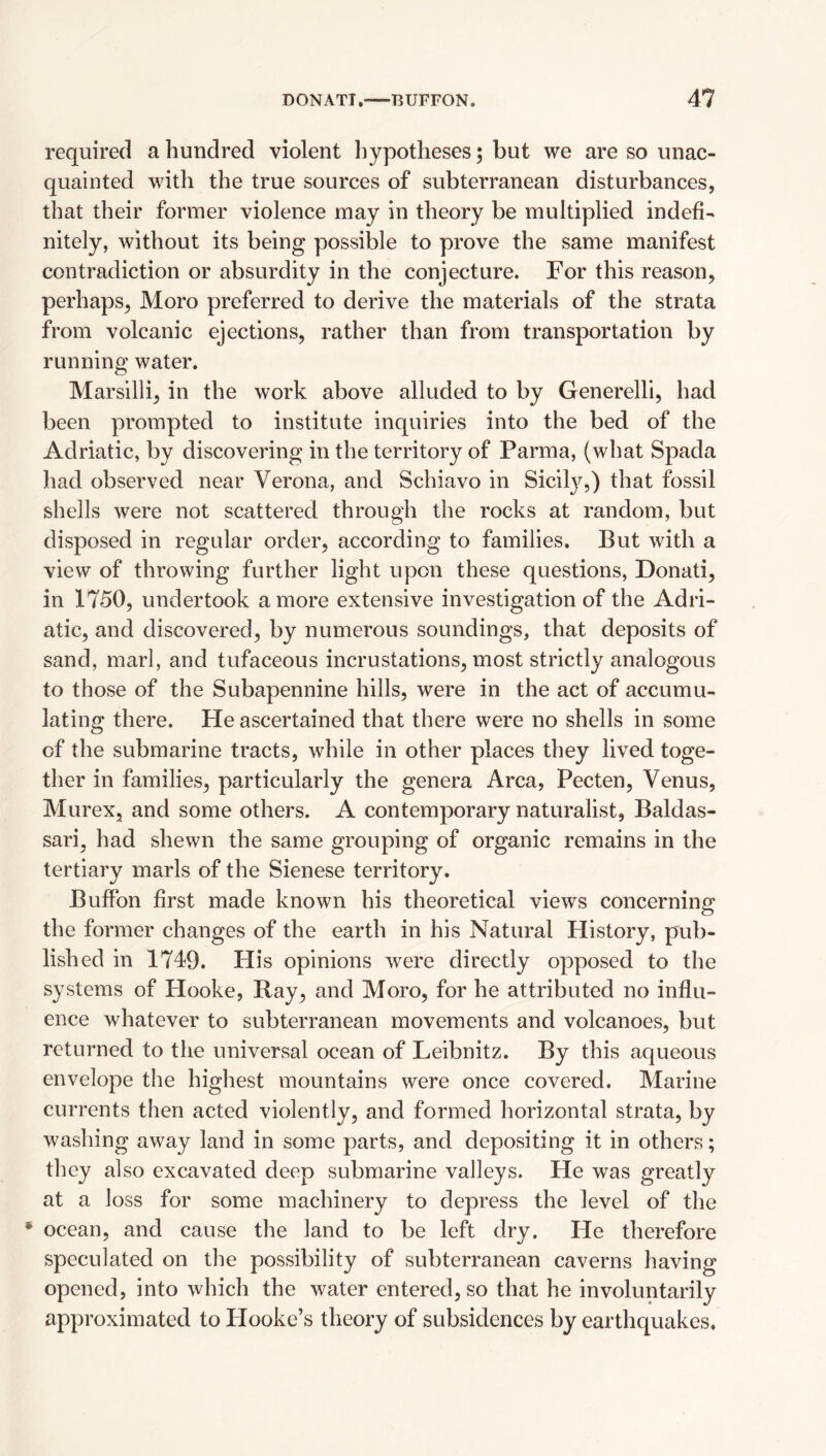 required a hundred violent hypotheses; but we are so unac¬ quainted with the true sources of subterranean disturbances, that their former violence may in theory be multiplied indefi¬ nitely, without its being possible to prove the same manifest contradiction or absurdity in the conjecture. For this reason, perhaps, Moro preferred to derive the materials of the strata from volcanic ejections, rather than from transportation by running water. Marsilli, in the work above alluded to by Generelli, had been prompted to institute inquiries into the bed of the Adriatic, by discovering in the territory of Parma, (what Spada had observed near Verona, and Schiavo in Sicil}^,) that fossil shells were not scattered through the rocks at random, but disposed in regular order, according to families. But with a view of throwing further light upon these questions, Donati, in 1750, undertook a more extensive investigation of the Adri¬ atic, and discovered, by numerous soundings, that deposits of sand, marl, and tufaceous incrustations, most strictly analogous to those of the Subapennine hills, were in the act of accumu¬ lating there. He ascertained that there were no shells in some of the submarine tracts, while in other places they lived toge¬ ther in families, particularly the genera Area, Pecten, Venus, Murex, and some others. A contemporary naturalist, Baldas- sari, had shewn the same grouping of organic remains in the tertiary marls of the Sienese territory. Buffon first made known his theoretical views concerning the former changes of the earth in his Natural History, pub¬ lished in 1749. His opinions were directly opposed to the systems of Hooke, Ray, and Moro, for he attributed no influ¬ ence whatever to subterranean movements and volcanoes, but returned to the universal ocean of Leibnitz. By this aqueous envelope the highest mountains were once covered. Marine currents then acted violently, and formed horizontal strata, by washing away land in some parts, and depositing it in others; they also excavated deep submarine valleys. He was greatly at a loss for some machinery to depress the level of the • ocean, and cause the land to be left dry. He therefore speculated on the possibility of subterranean caverns having opened, into which the water entered, so that he involuntarily approximated to Plooke’s theory of subsidences by earthquakes.