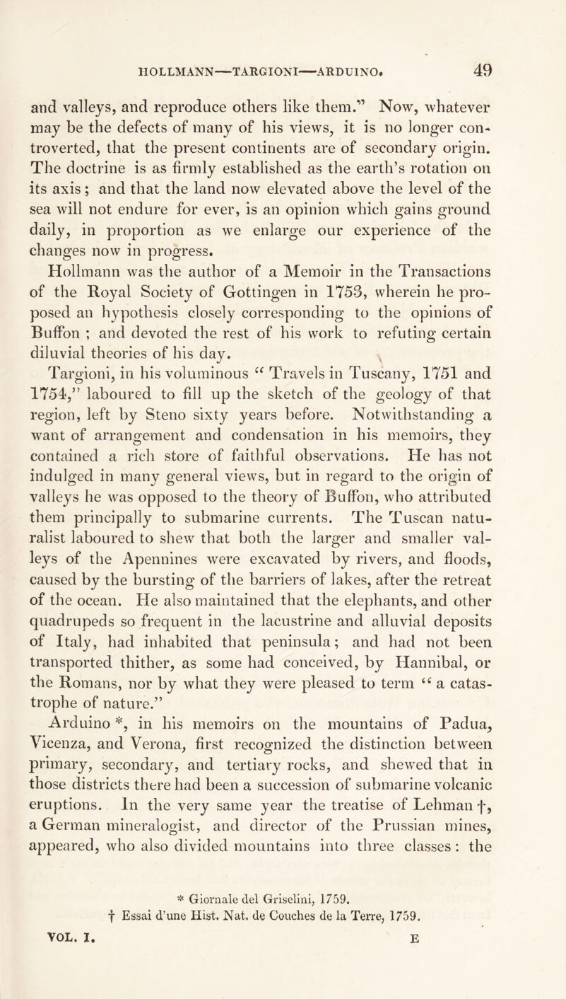 and valleys, and reproduce others like them.*” Now, whatever may be the defects of many of his views, it is no longer con¬ troverted, that the present continents are of secondary origin. The doctrine is as firmly established as the earth’s rotation on its axis; and that the land now elevated above the level of the sea will not endure for ever, is an opinion which gains ground daily, in proportion as we enlarge our experience of the changes now in progress. Hollmann was the author of a Memoir in the Transactions of the Royal Society of Gottingen in 1753, wherein he pro¬ posed an hypothesis closely corresponding to the opinions of Buffon ; and devoted the rest of his work to refuting certain diluvial theories of his day. ^ Targioni, in his voluminous Travels in Tuscany, 1751 and 1754,” laboured to fill up the sketch of the geology of that region, left by Steno sixty years before. Notwithstanding a want of arrangement and condensation in his memoirs, they contained a rich store of faithful observations. He has not indulged in many general views, but in regard to the origin of valleys he was opposed to the theory of Buffon, who attributed them principally to submarine currents. The Tuscan natu¬ ralist laboured to shew that both the larger and smaller val¬ leys of the Apennines were excavated by rivers, and floods, caused by the bursting of the barriers of lakes, after the retreat of the ocean. He also maintained that the elephants, and other quadrupeds so frequent in the lacustrine and alluvial deposits of Italy, had inhabited that peninsula; and had not been transported thither, as some had conceived, by Hannibal, or the Romans, nor by what they were pleased to term a catas¬ trophe of nature.” Arduino *, in his memoirs on the mountains of Padua, Vicenza, and Verona, first recognized the distinction between primary, secondary, and tertiary rocks, and shewed that in those districts there had been a succession of submarine volcanic eruptions. In the very same year the treatise of Lehman f, a German mineralogist, and director of the Prussian mines, appeared, who also divided mountains into three classes : the Gioniale del Griseluii, 1759. t Essai d’une Hist. Nat. de Couches de la Terre, 1759. VOL. I. E