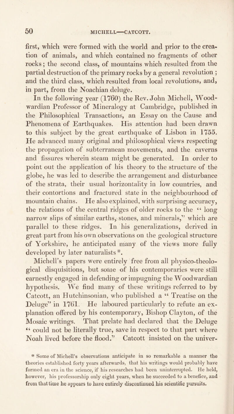 first, which were formed with the world and prior to the crea¬ tion of animals, and which contained no fragments of other rocks; the second class, of mountains which resulted from the partial destruction of the primary rocks by a general revolution ; and the third class, which resulted from local revolutions, and, in part, from the Noachian deluge. In the following year (1760) the Rev. John Michell, Wood- wardian Professor of Mineralogy at Cambridge, published in the Philosophical Transactions, an Essay on the Cause and Phenomena of Earthquakes. His attention had been drawn to this subject by the great earthquake of Lisbon in 1755. He advanced many original and philosophical views respecting the propagation of subterranean movements, and the caverns and fissures wherein steam might be generated. In order to point out the application of his theory to the structure of the globe, he was led to describe the arrangement and disturbance of the strata, their usual horizontality in low countries, and their contortions and fractured state in the neio-hbourhood of mountain chains. He also explained, with surprising accuracy, the relations of the central ridges of older rocks to the “ long narrow slips of similar earths, stones, and minerals,*” which are parallel to these ridges. In his generalizations, derived in great part from his own observations on the geological structure of Yorkshire, he anticipated many of the views more fully developed by later naturalists *. Michell’s papers were entirely free from all physico-theolo- gical disquisitions, but some of his contemporaries were still earnestly engaged in defending or impugning the Woodwardian hypothesis. We find many of these writings referred to by Catcott, an Hutchinsonian, who published a “ Treatise on the Deluge” in 1761. He laboured particularly to refute an ex¬ planation offered by his contemporary, Bishop Clayton, of the Mosaic writings. That prelate had declared that the Deluge “ could not be literally true, save in respect to that part where Noah lived before the flood.” Catcott insisted on the univer- * Some of Michell’s observations anticipate in so remarkable a manner the theories established forty years afterwards, that his writings would probably have formed an era in the science, if his researches had been rininterrupted. He held, however, his professorship only eight years, when he succeeded to a benefice, and from that time he appears to have entirely discontinued his scientific pursuits.