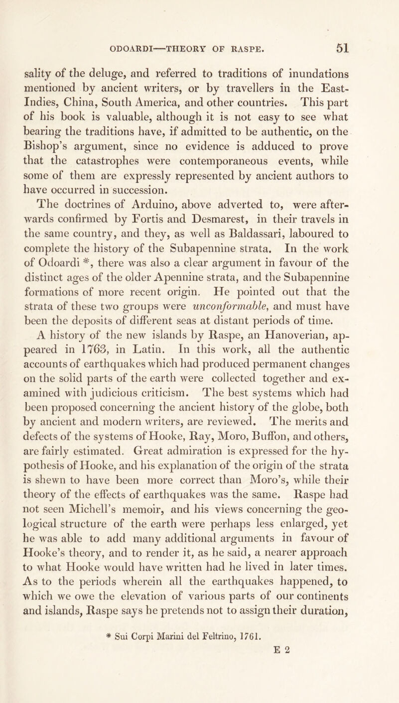 sality of the deluge, and referred to traditions of inundations mentioned by ancient writers, or by travellers in the East- Indies, China, South America, and other countries. This part of his book is valuable, although it is not easy to see what bearing the traditions have, if admitted to be authentic, on the Bishop’s argument, since no evidence is adduced to prove that the catastrophes were contemporaneous events, while some of them are expressly represented by ancient authors to have occurred in succession. The doctrines of Arduino, above adverted to, were after¬ wards confirmed by Fords and Desmarest, in their travels in the same country, and they, as well as Baldassari, laboured to complete the history of the Subapennine strata. In the work of Odoardi there was also a clear argument in favour of the distinct ages of the older Apennine strata, and the Subapennine formations of more recent origin. He pointed out that the strata of these two groups were unconformahle, and must have been the deposits of different seas at distant periods of time. A history of the new islands by Raspe, an Hanoverian, ap¬ peared in 1763, in Latin. In this work, all the authentic accounts of earthquakes which had produced permanent changes on the solid parts of the earth were collected together and ex¬ amined with judicious criticism. The best systems which had been proposed concerning the ancient history of the globe, both by ancient and modern writers, are reviewed. The merits and defects of the systems of Hooke, Ray, Moro, Buffon, and others, are fairly estimated. Great admiration is expressed for the hy¬ pothesis of Hooke, and his explanation of the origin of the strata is shewn to have been more correct than Moro’s, while their theory of the effects of earthquakes was the same. Raspe had not seen Mich ell’s memoir, and his views concerning the geo¬ logical structure of the earth were perhaps less enlarged, yet he was able to add many additional arguments in favour of Hooke’s theory, and to render it, as he said, a nearer approach to what Hooke would have written had he lived in later times. As to the periods wherein all the earthquakes happened, to which we owe the elevation of various parts of our continents and islands, Raspe says he pretends not to assign their duration. * Sui Corpi Marini del Feltrino, 1761.