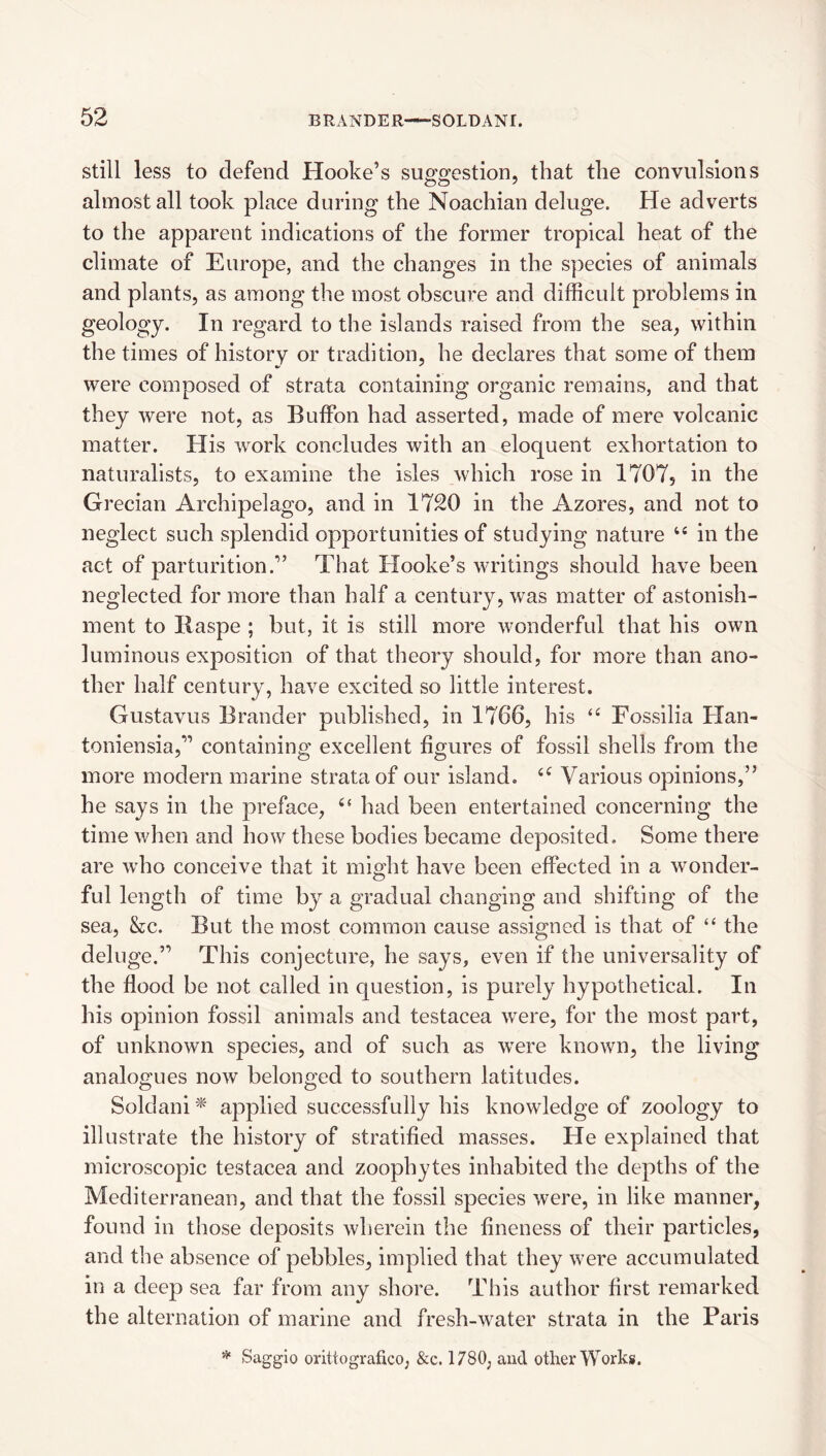 Still less to defend Hooke’s suggestion, that the convulsions almost all took place during the Noachian deluge. He adverts to the apparent indications of the former tropical heat of the climate of Europe, and the changes in the s])ecies of animals and plants, as among the most obscure and difficult problems in geology. In regard to the islands raised from the sea, within the times of history or tradition, he declares that some of them were composed of strata containing organic remains, and that they were not, as Buffon had asserted, made of mere volcanic matter. His work concludes with an eloquent exhortation to naturalists, to examine the isles which rose in 1707, in the Grecian Archipelago, and in 1720 in the Azores, and not to neglect such splendid opportunities of studying nature “ in the act of parturition.” That Hooke’s writings should have been neglected for more than half a century, was matter of astonish¬ ment to Raspe ; but, it is still more wonderful that his own luminous exposition of that theory should, for more than ano¬ ther half century, have excited so little interest. Gustavus Brander published, in 1766, his Fossilia Han- toniensia,” containing excellent figures of fossil shells from the more modern marine strata of our island. Various opinions,” he says in the preface, had been entertained concerning the time when and how these bodies became deposited. Some there are who conceive that it might have been effected in a wonder¬ ful length of time by a gradual changing and shifting of the sea, &c. But the most common cause assigned is that of “ the deluge.” This conjecture, he says, even if the universality of the flood be not called in question, is purely hypothetical. In his opinion fossil animals and testacea were, for the most part, of unknown species, and of such as were known, the living analogues now belonged to southern latitudes. Soldani ^ applied successfully his knowledge of zoology to illustrate the history of stratified masses. He explained that microscopic testacea and zoophytes inhabited the depths of the Mediterranean, and that the fossil species were, in like manner, found in those deposits wherein the fineness of their particles, and the absence of pebbles, implied that they were accumulated in a deep sea far from any shore. This author first remarked the alternation of marine and fresh-water strata in the Paris Saggio orittografico, &c. 1780, and other Works.