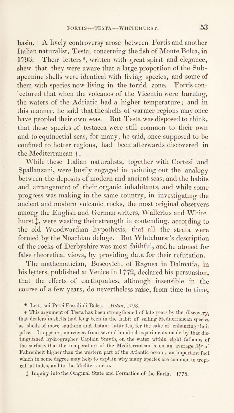 basin. A lively controversy arose between Fortis and another Italian naturalist, Testa, concerning the fish of Monte Bolca, in 1793. Their letters*, written with great spirit and elegance, shew that they were aware that a large proportion of the Sub- apennine shells were identical with living species, and some of them with species now living in the torrid zone. Fortis con¬ jectured that when the volcanos of the Vicentin were burning, the waters of the Adriatic had a higher temperature; and in this manner, he said that the shells of warmer regions may once have peopled their own seas. But Testa was disposed to think, that these species of testacea were still common to their own and to equinoctial seas, for many, he said, once supposed to be confined to hotter regions, had been afterwards discovered in the Mediterranean f. While these Italian naturalists, together with Cortesi and Spallanzani, were busily engaged in pointing out the analogy between the deposits of modern and ancient seas, and the habits and arrangement of their organic inhabitants, and while some progress was making in the same country, in investigating the ancient and modern volcanic rocks, the most original observers among the English and German writers, Wallerius and White hurst were wasting their strength in contending, according to the old Woodwardian hypothesis, that all the strata were formed by the Noachian deluge. But Whitehurst’s description of the rocks of Derbyshire was most faithful, and he atoned for false theoretical views, by providing data for their refutation. The mathematician, Boscovich, of Ragusa in Dalmatia, in his letters, published at Venice in 1772, declared his persuasion, that the effects of earthquakes, although insensible in the course of a few years, do nevertheless raise, from time to time, * Lett, sui PesciFossili di Bolca. Milan^ 1793. t This argument of Testa has been strengthened of late 3'ears hy the discovery, that dealers in shells had long been in the habit of selling Mediterranean species as shells of more southern and distant latitudes, for the sake of enhancing their price. It appears, moreover, from several hundred experiments made bj'- that dis¬ tinguished hjMrographer Captain Smyth, on the water within eight fathoms of the surface, that the temperature of the Mediterranean is on an average 3-^° of Fahrenheit higher than the western part of the Atlantic ocean; an important fact which in some degree may help to explain why many species are common to tropi¬ cal latitudes, and to the Mediterranean. I Inquiry into the Original State and Formation of the Earth. 1778.