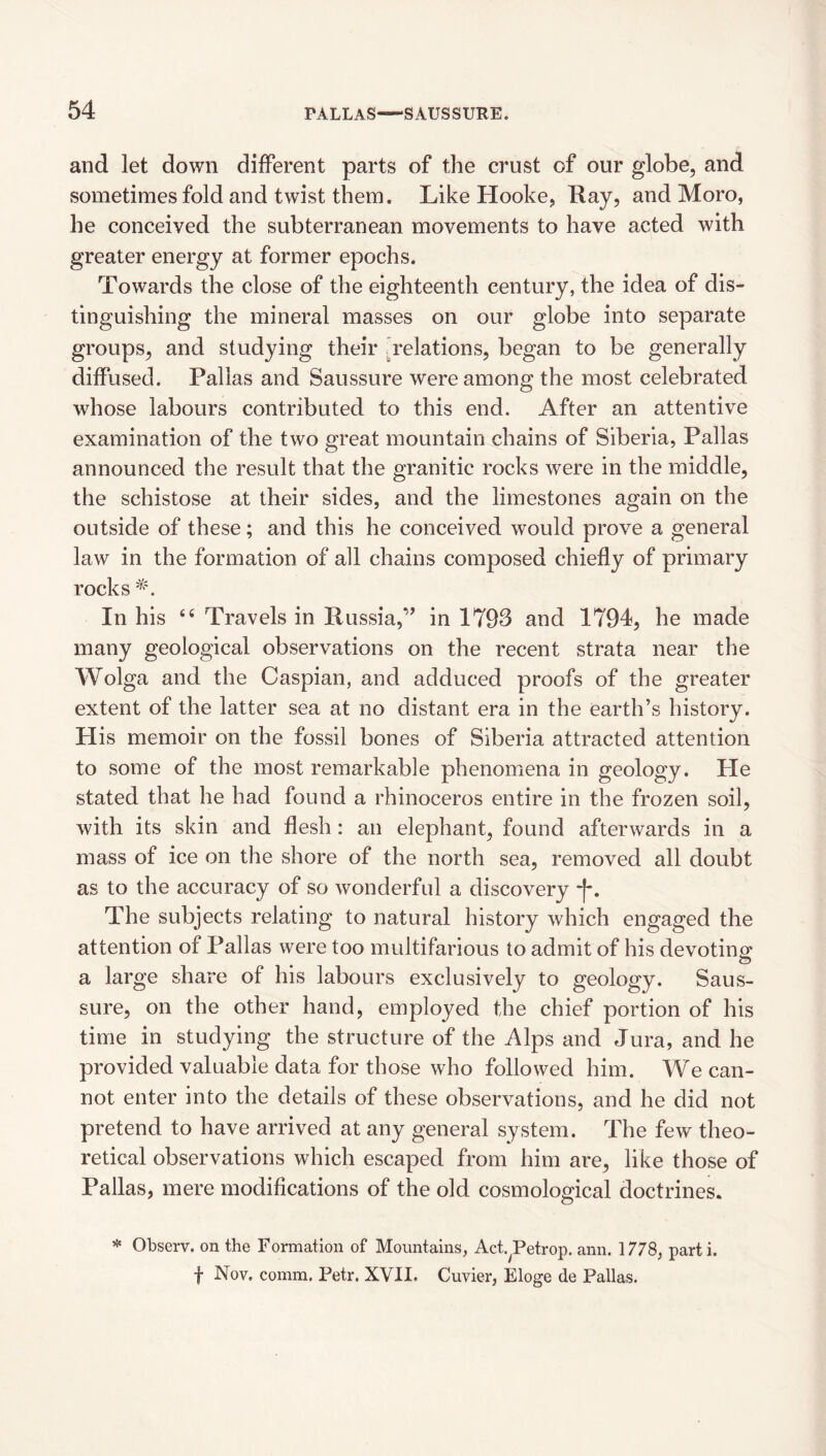 and let down different parts of the crust of our globe, and sometimes fold and twist them. Like Hooke, Ray, and Moro, he conceived the subterranean movements to have acted with greater energy at former epochs. Towards the close of the eighteenth century, the idea of dis¬ tinguishing the mineral masses on our globe into separate groups, and studying their ^relations, began to be generally diffused. Pallas and Saussure were among the most celebrated whose labours contributed to this end. After an attentive examination of the two great mountain chains of Siberia, Pallas announced the result that the granitic rocks were in the middle, the schistose at their sides, and the limestones again on the outside of these; and this he conceived would prove a general law in the formation of all chains composed chiefly of primary rocks In his “ Travels in Russia,” in 1793 and ITOl, he made many geological observations on the recent strata near the Wolga and the Caspian, and adduced proofs of the greater extent of the latter sea at no distant era in the earth’s history. His memoir on the fossil bones of Siberia attracted attention to some of the most remarkable phenomena in geology. He stated that he had found a rhinoceros entire in the frozen soil, with its skin and flesh: an elephant, found afterwards in a mass of ice on the shore of the north sea, removed all doubt as to the accuracy of so wonderful a discovery *[-. The subjects relating to natural history which engaged the attention of Pallas were too multifarious to admit of his devoting; a large share of his labours exclusively to geology. Saus¬ sure, on the other hand, employed the chief portion of his time in studying the structure of the Alps and Jura, and he provided valuable data for those who followed him. We can¬ not enter into the details of these observations, and he did not pretend to have arrived at any general system. The few theo¬ retical observations which escaped from him are, like those of Pallas, mere modifications of the old cosmological doctrines. * Observ. on the Formation of Mountains, Act.^Petrop. aim. 1778, parti, f Nov. comm. Petr. XVII. Cuvier, Eloge de Pallas.