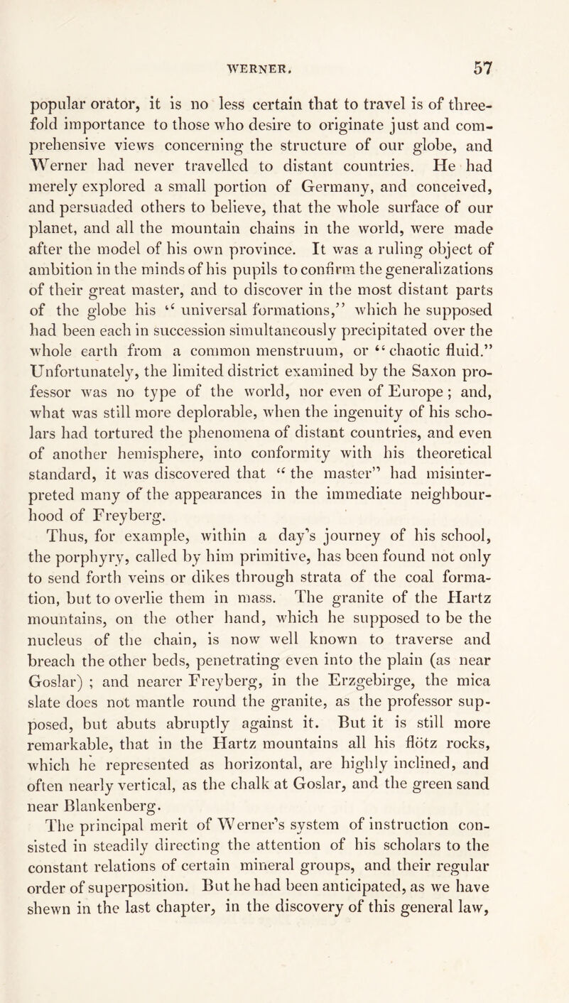 popular orator, it is no less certain that to travel is of three¬ fold importance to those who desire to originate just and com¬ prehensive view's concerning the structure of our globe, and Werner had never travelled to distant countries. He had merely explored a small portion of Germany, and conceived, and persuaded others to believe, that the whole surface of our planet, and all the mountain chains in the world, w^ere made after the model of his own province. It w'as a ruling object of ambition in the m.inds of his pupils to confirm the generalizations of their great master, and to discover in the most distant parts of the globe his universal formations,” which he supposed had been each in succession simultaneously precipitated over the whole earth from a common menstruum, or “ chaotic fluid.” Unfortunately, the limited district examined by the Saxon pro¬ fessor was no type of the world, nor even of Europe ; and, what was still more deplorable, when the ingenuity of his scho¬ lars had tortured the phenomena of distant countries, and even of another hemisphere, into conformity with his theoretical standard, it was discovered that the master” had misinter¬ preted many of the appearances in the immediate neighbour¬ hood of Freyberg. Thus, for example, within a day'’s journey of his school, the porphyry, called by him primitive, has been found not only to send forth veins or dikes through strata of the coal forma¬ tion, but to overlie them in mass. The granite of the Hartz mountains, on the other hand, which he supposed to be the nucleus of the chain, is now well known to traverse and breach the other beds, penetrating even into the plain (as near Goslar) ; and nearer Freyberg, in the Erzgebirge, the mica slate does not mantle round the granite, as the professor sup¬ posed, but abuts abruptly against it. But it is still more remarkable, that in the Hartz mountains all his flbtz rocks, which he represented as horizontal, are highly inclined, and often nearly vertical, as the chalk at Goslar, and the green sand near Blankenberg. The principal merit of Werner’s system of instruction con¬ sisted in steadily directing the attention of his scholars to the constant relations of certain mineral groups, and their regular order of superposition. But he had been anticipated, as we have shewn in the last chapter, in the discovery of this general law.