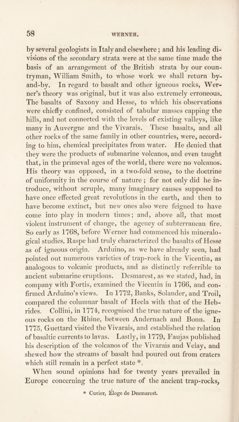 by several geologists in Italy and elsewhere ; and his leading di¬ visions of the secondary strata were at the same time made the basis of an arrangement of the British strata by our coun¬ tryman, William Smith, to whose work we shall return by- and-by. In regard to basalt and other igneous rocks, Wer¬ ner’s theory was original, but it was also extremely erroneous. The basalts of Saxony and Hesse, to which his observations were chiefly confined, consisted of tabular masses capping the hills, and not connected with the levels of existing valleys, like many in Auvergne and the Vivarais. These basalts, and all other rocks of the same family in other countries, were, accord¬ ing to him, chemical precipitates from water. He denied that they were the products of submarine volcanos, and even taught that, in the primeval ages of the world, there were no volcanos. His theory was opposed, in a two-fold sense, to the doctrine of uniformity in the course of nature ; for not only did he in¬ troduce, without scruple, many imaginary causes supposed to have once effected great revolutions in the earth, and then to have become extinct, but new ones also w^ere feigned to have come into play in modern times; and, above all, that most violent instrument of change, the agency of subterranean fire. So early as 1768, before Werner had commenced his mineralo- gical studies, Baspe had truly characterized the basalts of Hesse as of igneous origin. Arduino, as we have already seen, had pointed out numerous varieties of trap-rock in the Vicentin, as analogous to volcanic products, and as distinctly referrible to ancient submarine eruptions. Desmarest, as we stated, had, in company with Fortis, examined the Vicentin in 1766, and con¬ firmed Arduino’s views. In 1772, Banks, Solander, and Troil, compared the columnar basalt of Hecla with that of the Heb¬ rides. Collini, in 1774, recognised the true nature of the igne¬ ous rocks on the Bhine, between Andernach and Bonn. In 1775, Guettard visited the Vivarais, and established the relation of basaltic currents to lavas. Lastly, in 1779, Faujas published his description of the volcanos of the Vivarais and Velay, and shewed how the streams of basalt had poured out from craters which still remain in a perfect state When sound opinions had for twenty years prevailed in Europe concerning the true nature of the ancient trap-rocks, / * Cuvier, Eloge de Desmarest.