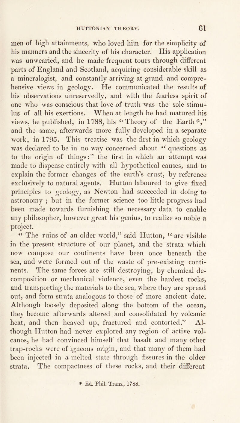 men of high attainments, who loved him for the simplicity of his manners and the sincerity of his character. His application was unwearied^ and he made frequent tours through different parts of England and Scotland, acquiring considerable skill as a mineralogist, and constantly arriving at grand and compre¬ hensive views in geology. He communicated the results of his observations unreservedly, and with the fearless spirit of one who was conscious that love of truth was the sole stimu¬ lus of all his exertions. When at length he had matured his views, he published, in 1788, his “Theory of the Earth*,” and the same, afterwards more fully developed in a separate work, in 1795. This treatise was the first in which geology was declared to be in no way concerned about “ questions as to the origin of things;” the first in which an attempt was made to dispense entirely with all hj^pothetical causes, and to explain the former changes of the earth’s crust, by reference exclusively to natural agents. Hutton laboured to give fixed principles to geology, as Newton had succeeded in doing to astronomy ; but in the former science too little progress had been made towards furnishing the necessary data to enable any philosopher, however great his genius, to realize so noble a project. “ The ruins of an older 'svorld,” said Hutton, are visible in the present structure of our planet, and the strata which now compose our continents have been once beneath the sea, and were formed out of the waste of pre-existing conti¬ nents. The same forces are still destroying, by chemical de¬ composition or mechanical violence, even the hardest rocks, and transporting the materials to the sea, where they are spread out, and form strata analogous to those of more ancient date. Although loosely deposited along the bottom of the ocean, they become afterwards altered and consolidated by volcanic heat, and then heaved up, fractured and contorted.” Al¬ though Hutton had never explored any region of active vol¬ canos, he had convinced himself that basalt and many other trap-rocks were of igneous origin, and that many of them had been injected in a melted state through fissures in the older strata. The compactness of these rocks, and their different * Ed. Phil. Trans., 1788.