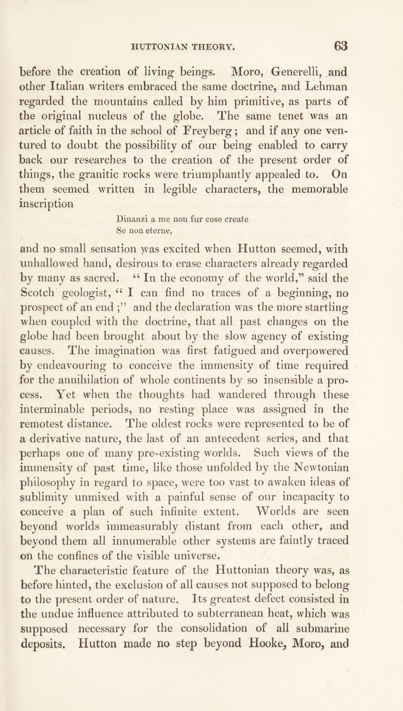 before the creation of living beings. Moro, Generelli, and other Italian writers embraced the same doctrine, and Lehman regarded the mountains called by him primitive, as parts of the original nucleus of the globe. The same tenet was an article of faith in the school of Freyberg; and if any one ven¬ tured to doubt the possibility of our being enabled to carry back our researches to the creation of the present order of things, the granitic rocks were triumphantly appealed to. On them seemed written in legible characters, the memorable inscription Dinanzi a me non fur cose create Se non eterne, and no small sensation was excited when Hutton seemed, with unhallowed hand, desirous to erase characters already regarded by many as sacred. In the economy of the world,” said the Scotch geologist, I can find no traces of a beginning, no prospect of an end and the declaration was the more startling when coupled with the doctrine, that all past changes on the globe had been brought about by the slow agency of existing causes. The imagination was first fatigued and overpowered by endeavouring to conceive the immensity of time required for the annihilation of whole continents by so insensible a pro¬ cess. Yet when the thoughts had wandered throuo'h these interminable periods, no resting place was assigned in the remotest distance. The oldest rocks were represented to be of a derivative nature, the last of an antecedent series, and that perhaps one of many pre-existing worlds. Such views of the immensity of past time, like those unfolded by the Newtonian philosophy in regard to space, were too vast to awaken ideas of sublimity unmixed with a painful sense of our incapacity to conceive a plan of such infinite extent. Worlds are seen beyond worlds immeasurably distant from each other, and beyond them all innumerable other systems are faintly traced on the confines of the visible universe. The characteristic feature of the Huttonian theory was, as before hinted, the exclusion of all causes not supposed to belong to the present order of nature. Its greatest defect consisted in the undue influence attributed to subterranean heat, which was supposed necessary for the consolidation of all submarine deposits. Hutton made no step beyond Hooke^ Moro, and