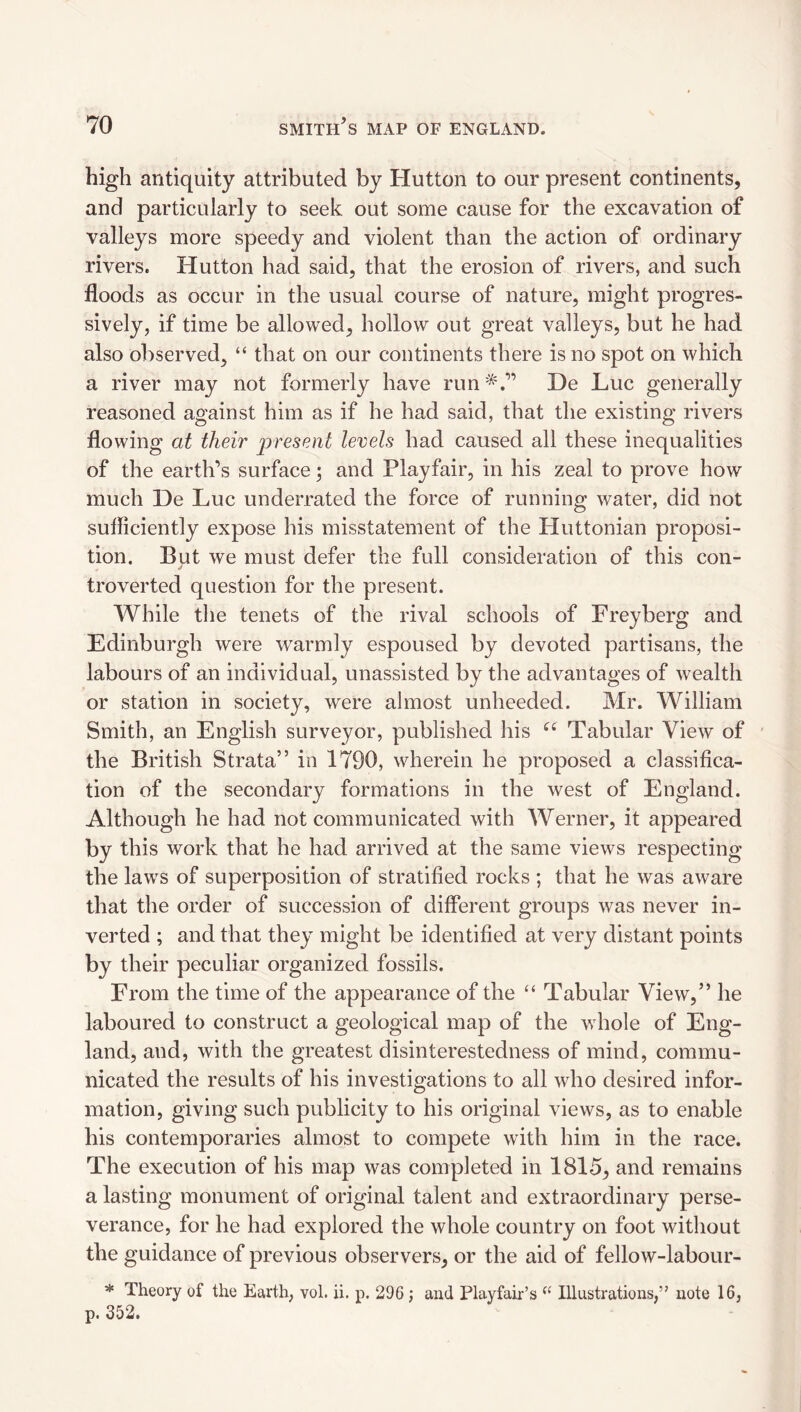 high antiquity attributed by Hutton to our present continents, and particularly to seek out some cause for the excavation of valleys more speedy and violent than the action of ordinary rivers. Hutton had said, that the erosion of rivers, and such floods as occur in the usual course of nature, might progres¬ sively, if time be allowed, hollow out great valleys, but he had also observed, “ that on our continents there is no spot on which a river may not formerly have run*.” He Luc generally reasoned against him as if he had said, that the existing rivers flowing at their present levels had caused all these inequalities of the earth’s surface; and Playfair, in his zeal to prove how much He Luc underrated the force of running water, did not sufliciently expose his misstatement of the Huttonian proposi¬ tion. But we must defer the full consideration of this con¬ troverted question for the present. While the tenets of the rival schools of Freyberg and Edinburgh were warmly espoused by devoted partisans, the labours of an individual, unassisted by the advantages of wealth or station in society, were almost unheeded. Mr. William Smith, an English surveyor, published his Tabular View of the British Strata” in 1790, wherein he proposed a classifica¬ tion of the secondary formations in the west of England. Although he had not communicated with Werner, it appeared by this work that he had arrived at the same views respecting the laws of superposition of stratified rocks ; that he was aware that the order of succession of different groups was never in¬ verted ; and that they might be identified at very distant points by their peculiar organized fossils. From the time of the appearance of the “ Tabular View,” he laboured to construct a geological map of the whole of Eng¬ land, and, with the greatest disinterestedness of mind, commu¬ nicated the results of his investigations to all who desired infor¬ mation, giving such publicity to his original views, as to enable his contemporaries almost to compete with him in the race. The execution of his map was completed in 1815, and remains a lasting monument of original talent and extraordinary perse¬ verance, for he had explored the whole country on foot without the guidance of previous observers, or the aid of fellow-labour- * Theory of the Earth, vol. ii. p. 296 j and Playfair’s Illustrations,” note 16, p. 352.