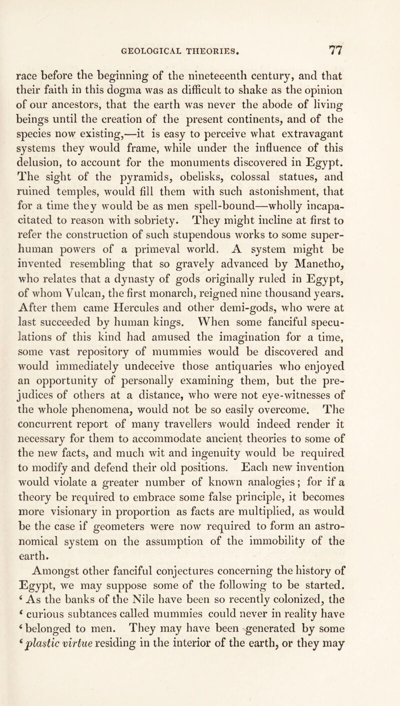 race before the beginning of the nineteeenth century, and that their faith in this dogma was as difficult to shake as the opinion of our ancestors, that the earth was never the abode of living beings until the creation of the present continents^ and of the species now existing,—it is easy to perceive what extravagant systems they would frame, while under the influence of this delusion, to account for the monuments discovered in Egypt. The sight of the pyramids, obelisks, colossal statues, and ruined temples, would fill them with such astonishment, that for a time they would be as men spell-bound—wholly incapa¬ citated to reason with sobriety. They might incline at first to refer the construction of such stupendous works to some super¬ human powers of a primeval wwld. A system might be invented resembling that so gravely advanced by Manetho, who relates that a dynasty of gods originally ruled in Egypt, of whom Vulcan, the first monarch, reigned nine thousand years. After them came Hercules and other demi-gods, who were at last succeeded by human kings. When some fanciful specu¬ lations of this kind had amused the imagination for a time, some vast repository of mummies would be discovered and would immediately undeceive those antiquaries who enjoyed an opportunity of personally examining them, but the pre¬ judices of others at a distance, who were not eye-witnesses of the whole phenomena, would not be so easily overcome. The concurrent report of many travellers would indeed render it necessary for them to accommodate ancient theories to some of the new facts, and much wit and ingenuity would be required to modify and defend their old positions. Each new invention would violate a greater number of known analogies; for if a theory be required to embrace some false principle, it becomes more visionary in proportion as facts are multiplied, as would be the case if geometers were now required to form an astro¬ nomical system on the assumption of the immobility of the earth. Amongst other fanciful conjectures concerning the history of Egypt, we may suppose some of the following to be started. ‘ As the banks of the Nile have been so recently colonized, the ^ curious subtances called mummies could never in reality have ‘ belonged to men. They may have been generated by some ^ plastic virtue residing in the interior of the earth, or they may