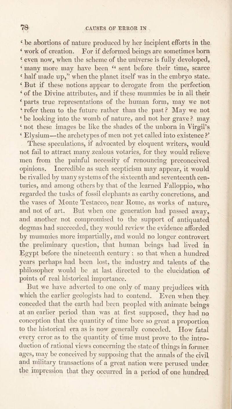 ‘ be abortions of nature produced by her incipient efforts in the ‘ work of creation. For if deformed beings are sometimes born even now, when the scheme of the universe is fully developed, ‘ many more may have been sent before their time, scarce ^ half made up,” when the planet itself was in the embryo state. ^ But if these notions appear to derogate from the perfection ‘ of the Divine attributes, and if these mummies be in all their ^ parts true representations of the human form, may we not ‘ refer them to the future rather than the past ? May we not ‘ be looking into the womb of nature, and not her grave.? may ‘ not these images be like the shades of the unborn in Virgil’s Elysium—the archetypes of men not yet called into existence ?’ These speculations, if advocated by eloquent writers, would not fail to attract many zealous votaries, for they would relieve men from the painful necessity of renouncing preconceived opinions. Incredible as such scepticism may appear, it would be rivalled by many systems of the sixteenth and seventeenth cen¬ turies, and among others by that of the learned Falloppio, who regarded the tusks of fossil elephants as earthy concretions, and the vases of Monte Testaceo, near Rome, as works of nature, and not of art. But when one generation had passed away, and another not compromised to the support of antiquated dogmas had succeeded, they would review the evidence afforded by mummies more impartially, and would no longer controvert the preliminary question, that human beings had lived in Egypt before the nineteenth century; so that when a hundred years perhaps had been lost, the industry and talents of the philosopher would be at last directed to the elucidation of points of real historical importance. But we have adverted to one only of many prejudices with which the earlier geologists had to contend. Even when they conceded that the earth had been peopled with animate beings at an earlier period than was at first supposed, they had no conception that the quantity of time bore so great a proportion to the historical era as is now generally conceded. How fatal every error as to the quantity of time must prove to the intro¬ duction of rational views concerning the state of things in former ages, may be conceived by supposing that the annals of the civil and military transactions of a great nation were perused under the impression that they occurred in a period of one hundred,