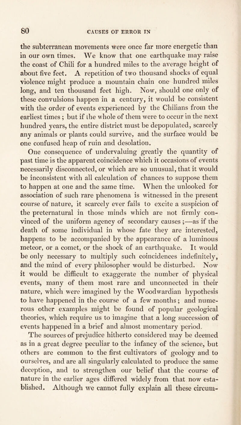 the subterranean movements were once far more energetic than in our own times. We know that one earthquake may raise the coast of Chili for a hundred miles to the average height of about five feet. A repetition of two thousand shocks of equal violence might produce a mountain chain one hundred miles long, and ten thousand feet high. Now, should one only of these convulsions happen in a century, it would be consistent with the order of events experienced by the Chilians from the earliest times ; but if the whole of them were to occur in the next hundred years, the entire district must be depopulated, scarcely any animals or plants could survive, and the surface would be one confused heap of ruin and desolation. One consequence of undervaluing greatly the quantity of past time is the apparent coincidence which it occasions of events necessarily disconnected, or which are so unusual, that it would be inconsistent with all calculation of chances to suppose them to happen at one and the same time. When the unlooked for association of such rare phenomena is witnessed in the present course of nature, it scarcely ever fails to excite a suspicion of the preternatural in those minds which are not firmly con¬ vinced of the uniform agency of secondary causes ;—as if the death of some individual in whose fate they are interested, happens to be accompanied by the appearance of a luminous meteor, or a comet, or the shock of an earthquake. It would be only necessary to multiply such coincidences indefinitely, and the mind of every philosopher would be disturbed. Now it would be difficult to exaggerate the number of physical events, many of them most rare and unconnected in their nature, which were imagined by the Woodwardian hypothesis to have happened in the course of a few months; and nume¬ rous other examples might be found of popular geological theories, which require us to imagine that a long succession of events happened in a brief and almost momentary period. The sources of prejudice hitherto considered may be deemed as in a great degree peculiar to the infancy of the science, but others are common to the first cultivators of geology and to ourselves, and are all singularly calculated to produce the same deception, and to strengthen our belief that the course of nature in the earlier ages differed widely from that now esta¬ blished. Although we cannot fully explain all these circum-
