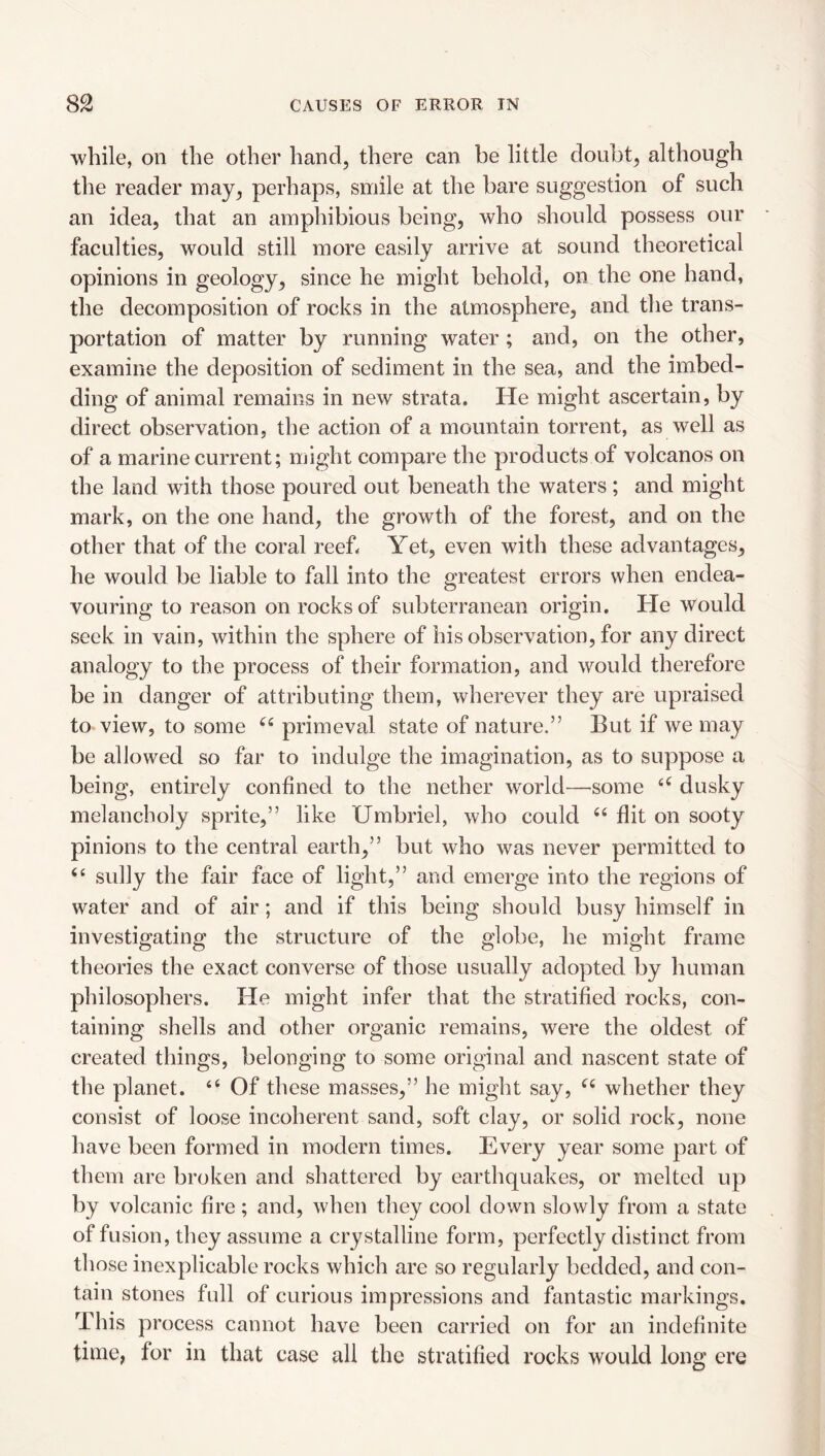 while, on the other hand, there can be little doubt, although the reader may, perhaps, smile at the bare suggestion of such an idea, that an amphibious being, who should possess our faculties, would still more easily arrive at sound theoretical opinions in geology, since he might behold, on the one hand, the decomposition of rocks in the atmosphere, and the trans¬ portation of matter by running water; and, on the other, examine the deposition of sediment in the sea, and the imbed¬ ding of animal remains in new strata. He might ascertain, by direct observation, the action of a mountain torrent, as well as of a marine current; might compare the products of volcanos on the land with those poured out beneath the waters ; and might mark, on the one hand, the growth of the forest, and on the other that of the coral reef* Yet, even with these advantages, he would be liable to fall into the greatest errors when endea¬ vouring to reason on rocks of subterranean origin. He would seek in vain, within the sphere of his observation, for any direct analogy to the process of their formation, and would therefore be in danger of attributing them, wherever they are upraised to view, to some ‘‘ primeval state of nature.” But if we may be allowed so far to indulge the imagination, as to suppose a being, entirely confined to the nether world—^some dusky melancholy sprite,” like Umbriel, who could ‘‘ flit on sooty pinions to the central earth,” but who was never permitted to ‘‘ sully the fair face of light,” and emerge into the regions of water and of air; and if this being should busy himself in investigating the structure of the globe, he might frame theories the exact converse of those usually adopted by human philosophers. He might infer that the stratified rocks, con¬ taining shells and other organic remains, were the oldest of created things, belonging to some original and nascent state of the planet. “ Of these masses,” he might say, whether they consist of loose incoherent sand, soft clay, or solid rock, none have been formed in modern times. Every year some part of them are broken and shattered by earthquakes, or melted up by volcanic fire; and, when they cool down slowly from a state of fusion, they assume a crystalline form, perfectly distinct from those inexplicable rocks which are so regularly bedded, and con¬ tain stones full of curious impressions and fantastic markings. This process cannot have been carried on for an indefinite time, for in that case all the stratified rocks would long ere