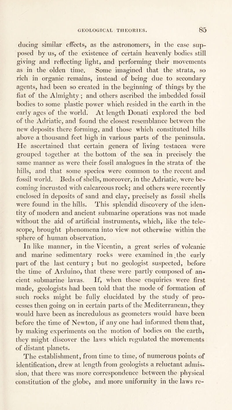 ducing similar effects^ as the astronomers, in the case sup¬ posed bj us, of the existence of certain heavenly bodies still giving and reflecting light, and performing their movements as in the olden time. Some imagined that the strata, so rich in organic remains, instead of being due to secondary agents, had been so created in the beginning of things by the fiat of the Almighty ; and others ascribed the imbedded fossil bodies to some plastic power which resided in the earth in the early ages of the world. At length Donati explored the bed of the Adriatic, and found the closest resemblance between the new deposits there forming, and those which constituted hills above a thousand feet high in various parts of the peninsula. He ascertained that certain genera of living testacea were grouped together at the bottom of the sea in precisely the same manner as were their fossil analogues in the strata of the hills, and that some species were common to the recent and fossil world. Beds of shells, moreover, in the Adriatic, were be¬ coming incrusted with calcareous rock; and others were recently enclosed in deposits of sand and clay, precisely as fossil shells were found in the hills. This splendid discovery of the iden¬ tity of modern and ancient submarine operations was not made without the aid of artificial instruments, which, like the tele¬ scope, brought phenomena into view not otherwise within the sphere of human observation. In like manner, in the Vicentin, a great series of volcanic and marine sedimentary rocks were examined in,the early part of the last century ; but no geologist suspected, before the time of Arduino, that these were partly composed of an¬ cient submarine lavas. If, when these enquiries were first made, geologists had been told that the mode of formation of such rocks might be fully elucidated by the study of pro¬ cesses then going on in certain parts of the Mediterranean, they would have been as incredulous as geometers would have been before the time of Newton, if any one had informed them that, by making experiments on the motion of bodies on the earth, they might discover the laws which regulated the movements of distant planets. The establishment, from time to time, of numerous points of identification, drew at length from geologists a reluctant admis¬ sion, that there was more correspondence between the physical constitution of the globe, and more uniformity in the laws re-