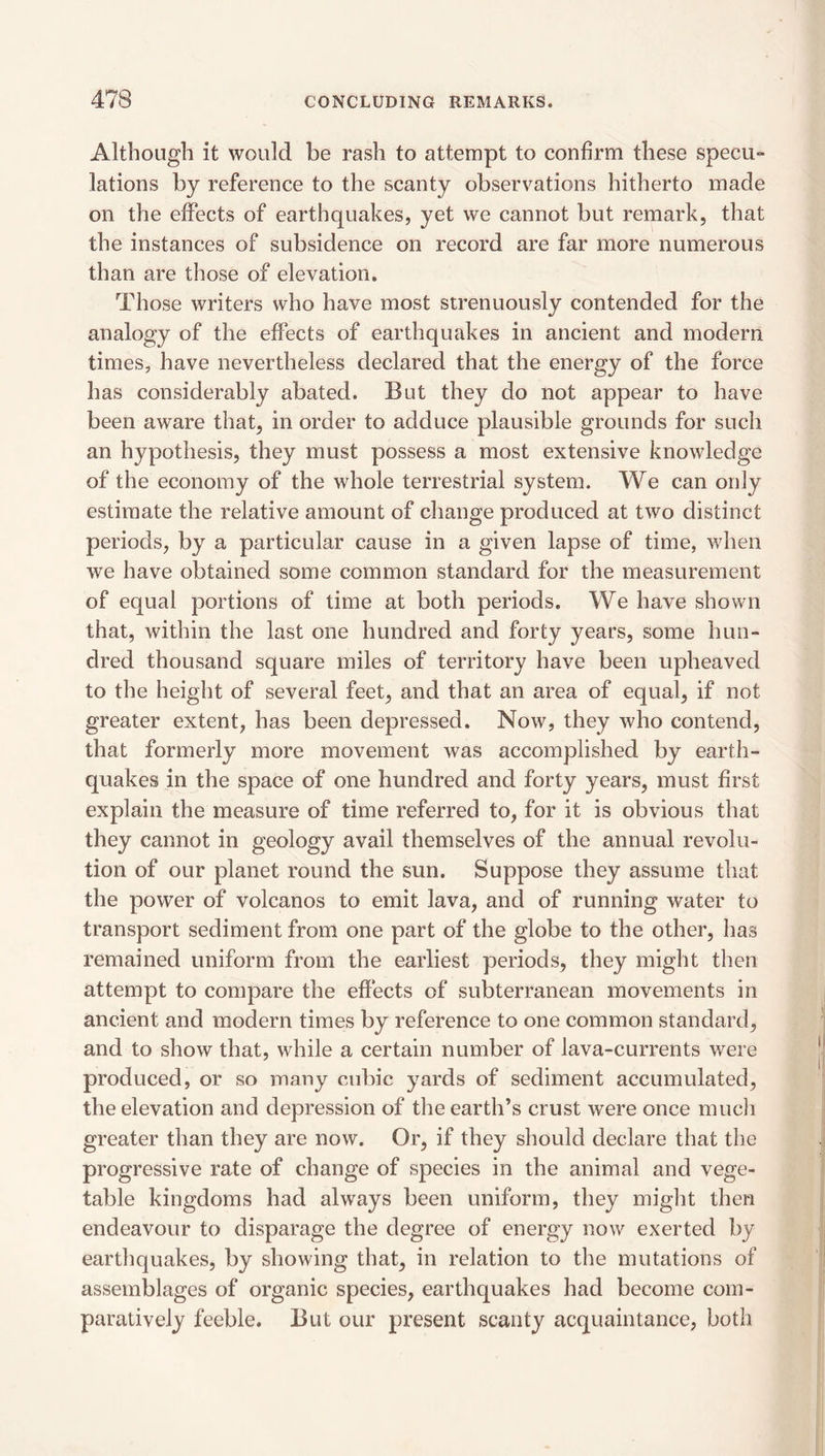 Although it would be rash to attempt to confirm these specu- lations by reference to the scanty observations hitherto made on the effects of earthquakes, yet we cannot but remark, that the instances of subsidence on record are far more numerous than are those of elevation. Those writers who have most strenuously contended for the analogy of the effects of earthquakes in ancient and modern times, have nevertheless declared that the energy of the force has considerably abated. But they do not appear to have been aware that, in order to adduce plausible grounds for such an hypothesis, they must possess a most extensive knowledge of the economy of the whole terrestrial system. We can only estimate the relative amount of change produced at two distinct periods, by a particular cause in a given lapse of time, when we have obtained some common standard for the measurement of equal portions of time at both periods. We have shown that, within the last one hundred and forty years, some hun¬ dred thousand square miles of territory have been upheaved to the height of several feet, and that an area of equal, if not greater extent, has been depressed. Now, they who contend, that formerly more movement was accomplished by earth¬ quakes in the space of one hundred and forty years, must first explain the measure of time referred to, for it is obvious that they cannot in geology avail themselves of the annual revolu¬ tion of our planet round the sun. Suppose they assume that the power of volcanos to emit lava, and of running water to transport sediment from one part of the globe to the other, has remained uniform from the earliest periods, they might then attempt to compare the effects of subterranean movements in ancient and modern times by reference to one common standard, and to show that, while a certain number of lava-currents were produced, or so many cubic yards of sediment accumulated, the elevation and depression of the earth’s crust were once mucli greater than they are now. Or, if they should declare that the progressive rate of change of species in the animal and vege¬ table kingdoms had always been uniform, they might then endeavour to disparage the degree of energy now exerted by eartliquakes, by showing that, in relation to the mutations of assemblages of organic species, earthquakes had become com¬ paratively feeble. But our present scanty acquaintance, both