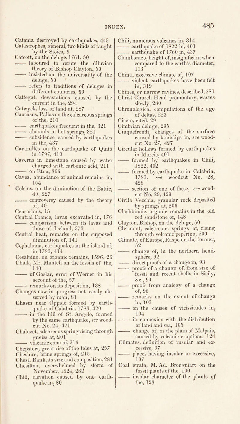 Catania destroyed by earthquakes, 445 Catastrophes, g^eneral, two kinds of taught by the Stoics, 9 Catcott, on the deluge, 1761, 50 —— laboured to refute the diluvian theory of Bishop Clayton, 50 - insisted on the universality of the deluge, 50 - refers to traditions of deluges in different countries, 50 Cattegat, devastations caused by the current in the, 294 Catwyck, loss of land at, 287 Caucasus, Pallas on the calcareous springs of the, 210 - earthquakes frequent in the, 321 —— abounds in hot springs, 321 - subsidence caused by earthquakes in the, 437 Cavanilles on the earthquake of Quito in 1797, 410 Caverns in limestone caused by water charged with carbonic acid, 211 - on Etna, 366 Caves, abundance of animal remains in, 154 Celsius, on the diminution of the Baltic, 40, 227 —— controversy caused by the theory of, 40 Censorinus, 15 Central France, lavas excavated in, 176 - comparison between its lavas and those of Iceland, 373 Central heat, remarks on the supposed diminution of, 141 Cephalouia, earthquakes in the island of, in 1783, 414 Cesalpino, on organic remains, 1596, 26 Chalk, Mr. Mantell on the fossils of the, 140 • - of Goslar, error of Werner in his account of the, 57 -remarks on its deposition, 138 Changes now in progress not easily ob¬ served by man, 81 Chasm near ()ppido formed by earth¬ quake of Calabria, 1783, 420 - in the hill of St. Angelo, formed by the same earthquake, see wood- cut No. 24, 421 Chaluzet,calcareous springrising through gneiss at, 201 • - volcanic cone of, 216 Chepstow, great rise of the tides at, 257 Chesliire, brine springs of, 215 Chesil Bank,its size and composition, 281 Chesilton, overwhelmed by storm of November, 1824, 282 Chili, elevation caused by one earth¬ quake in, 80 Chili, numerous volcanos in, 314 - earthquake of 1822 in, 401 - earthquake of 1760 in, 437 Chimborazo, height of, insignificant wdieii compared to the earth’s diameter, 113 China, excessive climate of, 107 -violent earthquakes have been felt in, 319 Chines, or narrow ravines, described, 281 Christ Church Head promontory, wastes slowly, 280 Chronological computations of the age of deltas, 223 Cicero, cited, 29 Cimbrian deluge, 295 Cinquefrondi, changes of the surface caused by landslips in, see W'Ood- cut No. 27, 427 Circular hollows formed by earthquakes in Murcia, 401 - formed by earthquakes in Chili, 1822, 402 - formed by earthquake in Calabria, 1783, see woodcut No. 28, 428 - section of one of these, see wood- cut No. 29, 429 Civita Vecchia, granular rock deposited by springs at, 206 Clashbinnie, organic remains in the old red sandstone of, 148 Clayton, Bishop, on the deluge, 50 Clermont, calcareous springs at, rising through volcanic peperino, 200 Climate, of Europe, Raspe on the former, 52 - change of, in the northern hemi¬ sphere, 92 - direct proofs of a change in, 93 - proofs of a change of, from size of fossil and recent shells in Sicily, &c., 94 - proofs from, analogy of a change of, 96 - remarks on the extent of change in, 103 - on the causes of vicissitudes in, 104 - its connexion with the distribution of land and sea, 105 - change of, in the plain of Malpais, caused l)y volcanic eruptions, 124 Climates, definition of insular and ex¬ cessive, 97 •- places having insular or excessive, 107 Coal strata, M. Ad. Brongniart on the fossil plants of the, 100 - insular character of the plants of the, 128