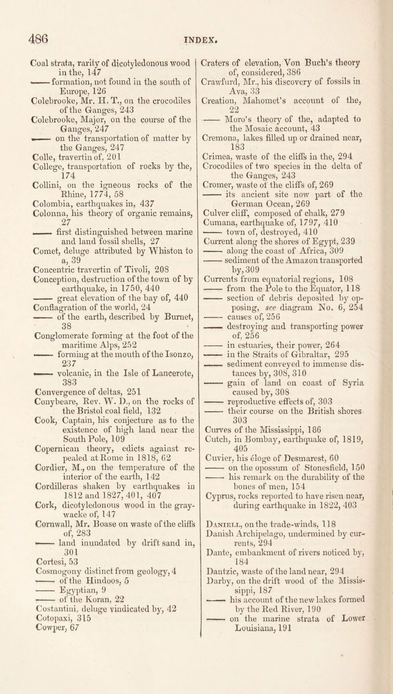 Coal strata, rarity of dicotyledonous wood in the, 147 --formation, not found in the south of Europe, 126 Colehrooke, Mr. H. T., on the crocodiles of the Ganges, 243 Colehrooke, Major, on the course of the Ganges, 247 w I — ■ ■ on the transportation of matter by the Ganges, 247 Colle, travertin of, 201 College, transportation of rocks by the, 174 Collini, on the igneous rocks of the Rhine, 1774, 58 Colombia, earthquakes in, 437 Colonna, his theory of organic remains, 27 _ _ »I. ■ I ■■■ first distinguished between marine and land fossil shells, 27 Comet, deluge attributed by Whiston to a, 39 Concentric travertin of Tivoli, 208 Conception, destruction of the town of by earthquake, in 1750, 440 -- great elevation of the bay of, 440 Conflagration of the world, 24 ——• of the earth, described by Burnet, 38 Conglomerate forming at the foot of the maritime Alps, 252 —— forming at the mouth of the Isonzo, 237 —— volcanic, in the Isle of Lancerote, 383 Convergence of deltas, 251 Conybeare, Rev. W. D., on the rocks of the Bristol coal field, 132 Cook, Captain, his conjecture as to the existence of high land near the South Pole, 109 Copernicau theory, edicts against re¬ pealed at Rome in 1818, 62 Cordier, M., on the temperature of the interior of the earth, 142 Cordilleras shaken by earthquakes in 1812 and 1827, 401, 407 Cork, dicotyledonous wood in the gray- wacke of, 147 Cornwall, Mr. Boase on waste of the cliffs of, 283 ——• land inundated by drift sand in, 301 Cortesi, 53 Cosmogony distinct from geology, 4 -- of the Hindoos, 5 - Egyptian, 9 - of the Koran, 22 Costantini, deluge vindicated by, 42 Cotopaxi, 315 Cowper, 67 Craters of elevation, Von Buch’s theory of, considered, 386 Crawfurd, Mr., his discovery of fossils in Ava, 33 Creation, Mahomet’s account of the, 22 -Moro’s theory of the, adapted to the Mosaic account, 43 Cremona, lakes filled up or drained near, 183 Crimea, waste of the cliffs in the, 294 Crocodiles of two species in the delta of the Ganges, 243 Cromer, waste of the cliffs of, 269 —— its ancient site now part of the German Ocean, 269 Culver cliff, composed of chalk, 279 Cumana, earthquake of, 1797, 410 - town of, destroyed, 410 Current along the shores of Egypt, 239 -- along the coast of Africa, 309 -sediment of the Amazon transported by, 309 Currents from equatorial regions, 108 - from the Pole to the Equator, 118 - section of debris deposited by op¬ posing, see diagram No. 6, 254 - causes of, 256 —— destroying and transporting power of, 256 - in estuaries, their power, 264 - in the Straits of Gibraltar, 295 ——. sediment conveyed to immense dis¬ tances by, 308, 310 - gain of land on coast of Syria caused by, 308 - reproductive effects of, 303 —— their course on the British shores 303 Curves of the Mississippi, 186 Cutch, in Bombay, earthquake of, 1819, 405 Cuvier, his eloge of Desmarest, 60 •- on the opossum of Stonesfield, 150 - his remark on the durability of the bones of men, 154 Cyprus, rocks reported to have risen near, during earthquake in 1822, 403 Daniell, on the trade-winds, 118 Danish Archipelap;o, undermined by cur¬ rents, 294 Dante, embankment of rivers noticed by, 184 Dantzic, waste of the land near, 294 Darby, on the drift wood of the Missis¬ sippi, 187 ■ ■ - his account of the new lakes formed by the Red River, 190 - on the marine strata of Lower Louisiana, 191