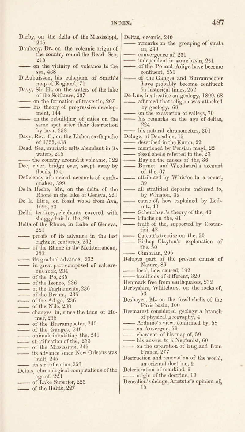 Darby, on the delta of the Mississippi, 245 Daubeny, Dr., on the volcanic origin of the country round the Dead Sea, 215 ■ on the vicinity of volcanos to the sea, 468 D’Aubuisson, his eulogiura of Smith’s map of England, 71 Davy, Sir H., on the waters of the lake of the Solfatara, 207 —— on the formation of travertin, 207 -- his theory of progressive develop¬ ment, 144 — on the rebuilding of cities on the same spot after their destruction by lava, 358 Davy, Rev. C., on the Lisbon earthquake of 1755,438 Dead Sea, muriatic salts abundant in its waters, 215 --the country around it volcanic, 322 Dee, river, bridge over, swept away by floods, 174 Deficiency of ancient accounts of earth¬ quakes, 399 De la Beche, Mr., on the delta of the Rhone in the lake of Geneva, 221 De la Hire, on fossil wood from Ava, 1692, 33 Delhi territory, elephants covered with shaggy hair in the, 99 Delta of the Rhone, in Lake of Geneva, 221 - proofs of its advance in the last eighteen centuries, 232 --- of the Rhone in the Mediterranean, 232 ■ - its gradual advance, 232 -- in great part composed of calcare¬ ous rock, 234 - of the Po, 235 - of the Isonzo, 236 - of the Tagliamento, 236 - of the Brenta, 236 -—- of the Adige, 236 - of the Nile, 238 -- changes in, since the time of Ho¬ mer, 238 - of the Burrampooter, 240 —— of the Ganges, 240 - animals inhabiting the, 241 - stratification of the, 253 - of the Mississippi, 245 - its advance since New Orleans was built, 245 - its stratification, 253 Deltas, chronological computations of the age of, 223 - of Lake Superior, 225 — of the Baltic, 227 Deltas, oceanic, 240 - remarks on the grouping of strata in, 249 convergence of, 251 - independent in same basin, 251 - of the Po and Adige have become confluent, 251 —— of the Ganges and Burrampooter have probably become confluent in historical times, 252 De Luc, his treatise on geology, 1809, 68 affirmed that religion was attacked by geology, 68 on the excavation of valleys, 70 ——~ his remarks on the age of deltas, 224 -- his natural chronometers, 301 Deluge, of Deucalion, 15 ■-- described in the Koran, 22 — mentioned by Persian magi, 22 --- fossil shells referred to the, 23 —— Ray on the causes of the, 36 --- Bui'net and Woodward’s account of the, 37 -—— attributed by Whiston to a comet, 39 - all stratified deposits referred to, by Whiston, 39 —-— cause of, how explained by Leib¬ nitz, 40 - Scheuchzer’s theory of the, 40 -- Pluche on the, 41 -- truth of the, supported by Costan- tini, 42 —- Catcott’s treatise on the, 50 -—— Bishop Clayton’s explanation of the, 50 —— Cimbrian, 295 Deluges part of the present course of Nature, 89 -local, how caused, 192 -traditions of different, 320 Denmark free from earthquakes, 232 Derbyshire, Whitehurst on the rocks of, 53 Deshayes, M., on the fossil shells of the Paris basin, 100 Desmarest considered geology a branch of physical geography, 4 -Arduino’s views confirmed by, 58 -on Auvergne, 59 --character of his map of, 59 -his answer to a Neptunist, 60 -- on the separation of England from France, 277 Destruction and renovation of the world, an oriental doctrine, 9 Deterioration of mankind, 9 --origin of the doctrine, 10 Deucalion’s deluge, Aristotle’s opinion of, 15