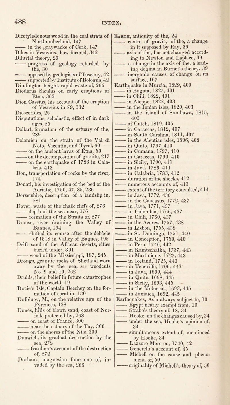 Dicotyledonous wood in the coal strata of Northumberland, 147 •-- in the graywacke of Cork, 147 Dikes in Vesuvius, how formed, 342 Diluvial theory, 29 -progress of geology retarded by the, 30 --opposed by geologists of Tuscany, 42 -supported by Institute of Bologna, 42 Dimlington beight, rapid waste of, 266 Diodorus Siculus on early eruptions of Etna, 363 Dion Cassius, his account of the eruption of Vesuvius in 79, 332 Dioscorides, 25 Disputations, scholastic, effect of in dark ages, 25 Dollart, formation of the estuary of the, 289 Dolomieu on the strata of the Val di Noto, Vicentin, and Tyrol, 60 -on the ancient lavas of Etna, 59 on the decomposition of granite, 217 —— on the earthquake of 1783 in Cala¬ bria, 413 Don, transportation of rocks by the river, 174 Donati, his investigation of the bed of the Adriatic, 1750, 47, 85, 236 Dorsetshire, description of a landslip in, 281 Dover, waste of the chalk cliffs of, 276 -depth of the sea near, 276 -formation of the Straits of, 277 Dranse, river draining the Valley of B agues, 194 — ' shifted its course after the debacle of 1818 in Valley of Bagnes, 195 Drift sand of the African deserts, cities buried under, 301 — ■■■■ ■ wood of the Mississippi, 187, 245 Drongs, granitic rocks of Shetland worn away by the sea, see woodcuts No. 9 and 10, 262 Druids, their belief in future catastrophes of the world, 19 Ducie’s Isle, Captain Beechey on the for¬ mation of coral in, 130 Dufienoy, M., on the relative age of the Pyrenees, 138 Dunes, hills of blown sand, coast of Nor¬ folk protected by, 268 ——• on coast of France, 300 --near the estuary of the Tay, 300 -on the shores of the Nile, 300 Dunwich, its gradual destruction by the sea, 272 -Gardner’s account of the destruction of, 272 Durham, magnesian limestone of, in¬ vaded by the sea, 266 Earth, antiquity of the, 24 —— centre of gravity of the, a change in it supposed by Ray, 36 -axis of the, has not changed accord¬ ing to Newton and Laplace, 39 - a change in the axis of the, a lead¬ ing dogma in Burnet’s theor}'', 39 —— inorganic causes of change on its surface, 167 Earthquake in Murcia, 1829, 400 -in Bogota, 1827, 401 -in Chili, 1822, 401 -in Aleppo, 1822, 403 -in the Ionian isles, 1820, 403 -in the island of Sumbawa, 1815, 403 -of Cutch, 1819,405 -in Caraccas, 1812, 407 -in South Carolina, 1811, 407 -- in the Aleutian isles, 1806, 408 -in Quito, 1797, 410 -in Cumana, 1797, 410 -in Caraccas, 1790, 410 -in Sicily, 1790, 411 -in Java, 1786, 411 -in Calabria, 1783, 412 -duration of the shocks, 412 -numerous accounts of, 413 -extent of the territory convulsed, 414 -in Java, 1772, 436 -in the Caucasus, 1772, 437 -in Java, 1771, 437 -in Colombia, 1766, 437 -in Chili, 1760, 437 in the xAzores, 1757, 438 -in Lisbon, 1755, 438 ———in St. Domingo, 1751, 440 -in Conception, 1750, 440 -in Peru, 1746, 442 -in Kamtschatka, 1737, 443 -in Martinique, 1727,443 —— in Iceland, 1725, 443 — in Teneriffe, 1706, 443 -in Java, 1699, 444 -in Quito, 1698, 445 -in Sicily, 1693, 445 -in the Moluccas, 1693, 445 -in Jamaica, 1692, 445 Earthquakes, Asia always subject to, 10 -Egypt nearly exempt from, 10 - Strabo’s theory of, 18, 34 -Hooke on the changes caused by, 34 -under the sea, Hooke’s opinion of, 34 -simidtaneous extent of, mentioned by Hooke, 34 -Lazzoro Moro on, 1740, 42 -Generelli’s account of, 45 - Michell on the cause and pheno¬ mena of, 50 ——originality of Michell’s theory of, 50