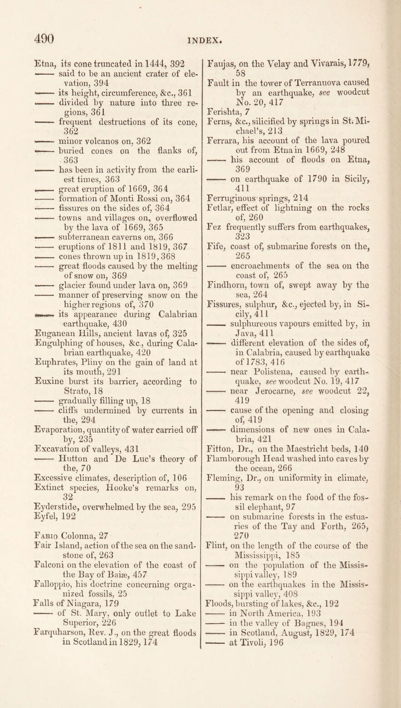 Etna, its cone truncated in 1444, 392 said to be an ancient crater of ele¬ vation, 394 its height, circumference, &c., 361 -- divided by nature into three re¬ gions, 361 frequent destructions of its cone, 362 ——— minor volcanos on, 362 -- buried cones on the flanks of, 363 —~ has been in activity from the earli¬ est times, 363 .. great eruption of 1669, 364 ■- formation of Monti Rossi on, 364 • - fissures on the sides of, 364 -- towns and villages on, overflowed by the lava of 1669, 365 --subterranean caverns on, 366 - eruptions of 1811 and 1819, 367 -- cones thrown up in 1819,368 -- great floods caused by the melting of snow on, 369 • - glacier found under lava on, 369 - manner of preserving snow on the higher regions of, 370 its appearance during Calabrian earthquake, 430 Euganean Hills, ancient lavas of, 325 Engulphing of houses, &c., during Cala¬ brian earthquake, 420 Euphrates, Pliny on the gain of land at its mouth, 291 Euxine burst its barrier, according to Strato, 18 -— gradually filling up, 18 - cliffs undermined by currents in the, 294 Evaporation, quantity of water carried off by, 235 Excavation of valleys, 431 -- Hutton and De Luc’s theory of the, 70 Excessive climates, description of, 106 Extinct species, Hooke’s remarks on, 32 Eyderstide, overwhelmed by the sea, 295 Eyfel, 192 Fabio Colonna, 27 Fair Island, action of the sea on the sand¬ stone of, 263 Falconi on the elevation of the coast of the Bay of Baiac, 457 Falloppio, his doctrine concerning orga¬ nized fossils, 25 Falls of Niagara, 179 —— of St. Mary, only outlet to Lake Superior, 226 Farquharson, Rev. J., on the great floods in Scotland in 1829, 174 Faujas, on the Velay and Vivarais, 1779, 58 Fault in the tower of Terranuova caused by an earthquake, see woodcut No. 20, 417 Ferishta, 7 Ferns, &c., silicified by springs in St. Mi¬ chael’s, 213 Ferrara, his account of the lava poured out from Etna in 1669, 248 -his account of floods on Etna, 369 - on earthquake of 1790 in Sicily, 411 Ferruginous springs, 214 Fetlar, effect of lightning on the rocks of, 260 Fez frequently suffers from earthquakes, 323 Fife, coast of, submarine forests on the, 265 - encroachments of the sea on the coast of, 265 Findhorn, town of, swept away by the sea, 264 Fissures, sulphur, &c., ejected by, in Si¬ cily, 411 - sulphureous vapours emitted by, in Java, 411 — different elevatioir of the sides of, in Calabria, caused by earthquake of 1783, 416 -- near Polistena, caused by earth¬ quake, see woodcut No. 19, 417 -- near Jerocarne, see woodcut 22, 419 - cause of the opening and of, 419 - dimensions of new ones in Cala¬ bria, 421 Fitton, Dr., on the Maestricht beds, 140 Flamborough Head washed into caves by the ocean, 266 Fleming, Dr., on uniformity in climate, 93 - his remark on the food of the fos¬ sil elephant, 97 - oir submarine forests in the estua¬ ries of the Tay and Forth, 265, 270 Flint, on the length of the course of the Mississippi, 185 - on the population of the Missis¬ sippi valley, 189 - on the earthquakes in the Missis¬ sippi valley, 408 Floods, bursting of lakes, &c., 192 - in North America, 193 - in the valley of Bagnes, 194 - in Scotland, August, 1829, 174 - at Tivoli, 196