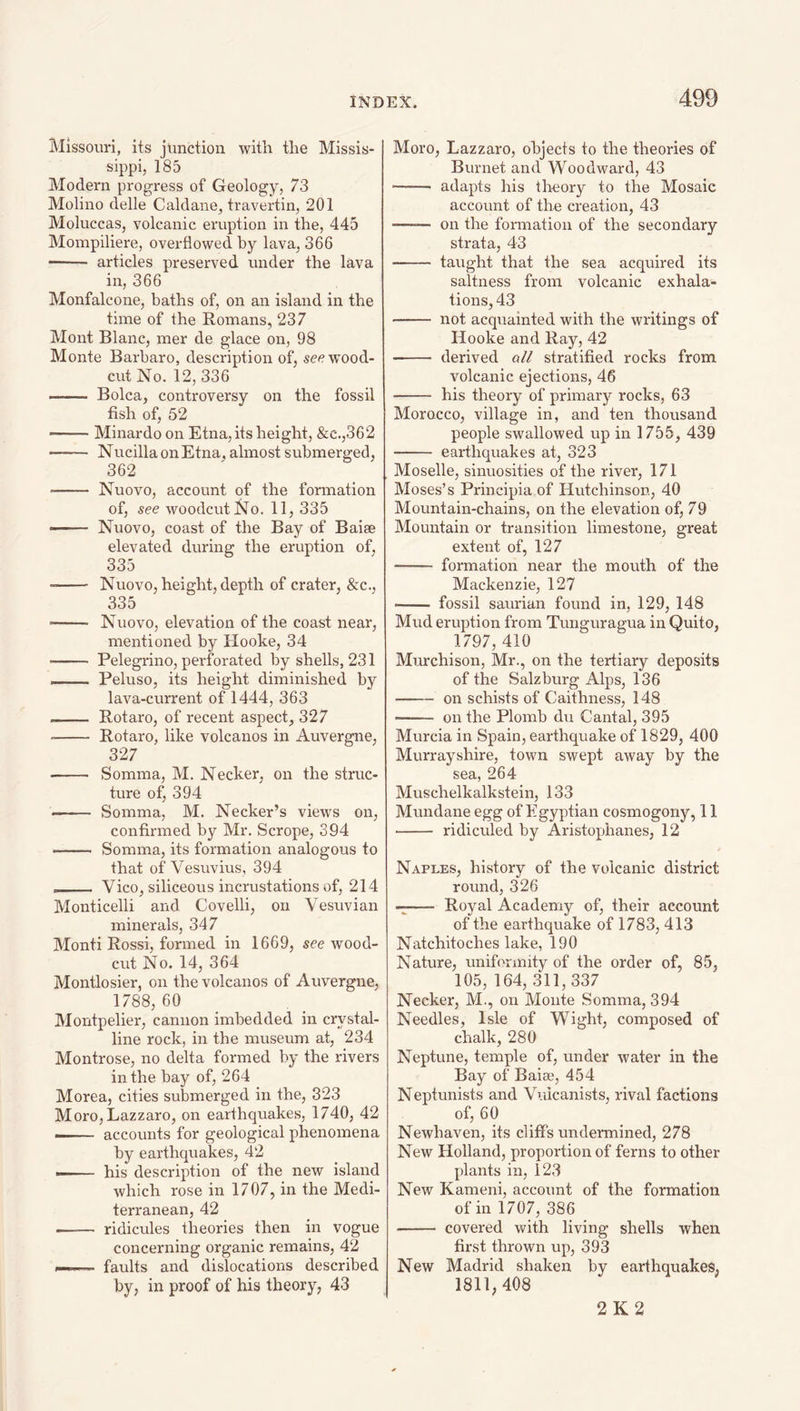 Missouri, its junction with the Missis¬ sippi, 185 Modern progress of Geology, 73 Molino delle Caldane, travertin, 201 Moluccas, volcanic eruption in the, 445 Mompiliere, overflowed by lava, 366 - articles preserved under the lava in, 366 Monfalcone, baths of, on an island in the time of the Romans, 237 Mont Blanc, mer de glace on, 98 Monte Barbaro, description of, see wood- cut No. 12, 336 —— Bolca, controversy on the fossil fish of, 52 ——- Minardo on Etna, its height, &c.,362 - Nucilla on Etna, almost submerged, 362 Nuovo, account of the formation of, see woodcut No. 11, 335 Nuovo, coast of the Bay of Baise elevated during the eruption of, 335 Nuovo, height, depth of crater, &c., 335 Nuovo, elevation of the coast near, mentioned by Hooke, 34 Pelegrino, perforated by shells, 231 Peluso, its height diminished by lava-current of 1444, 363 Rotaro, of recent aspect, 327 Rotaro, like volcanos in Auvergne, 327 - Somma, M. Necker, on the struc¬ ture of, 394 -- Somma, M. Necker’s views on, confirmed by Mr. Scrope, 394 - Somma, its formation analogous to that of Vesuvius, 394 __ Vico, siliceous incrustations of, 214 Monticelli and Covelli, on Vesuvian minerals, 347 Monti Rossi, formed in 1669, see wood- cut No. 14, 364 Montlosier, on the volcanos of Auvergne, 1788, 60 _ Montpelier, cannon imbedded in crystal¬ line rock, in the museum at, 234 Montrose, no delta formed by the rivers in the bay of, 264 Morea, cities submerged in the, 323 Moro, Lazzaro, on earthquakes, 1740, 42 -- accounts for geological phenomena by earthquakes, 42 -- his description of the new island which rose in 1707, in the Medi¬ terranean, 42 —— ridicules theories then in vogue concerning organic remains, 42 I—— faults and dislocations described by, in proof of his theory, 43 Moro, Lazzaro, objects to the theories of Burnet and Woodward, 43 -- adapts his theory to the Mosaic account of the creation, 43 —— on the formation of the secondary strata, 43 - taught that the sea acquired its saltness from volcanic exhala¬ tions, 43 - not acquainted with the writings of Hooke and Ray, 42 - derived all stratified rocks from volcanic ejections, 46 - his theory of primary rocks, 63 Morocco, village in, and ten thousand people swallowed up in 1755, 439 - earthquakes at, 323 Moselle, sinuosities of the river, 171 Moses’s Principia of Hutchinson, 40 Mountain-chains, on the elevation of, 79 Mountain or transition limestone, great extent of, 127 - formation near the mouth of the Mackenzie, 127 - fossil saurian found in, 129, 148 Mud eruption from Tunguragua in Quito, 1797, 410 Murchison, Mr., on the tertiary deposits of the Salzburg Alps, 136 -on schists of Caithness, 148 - on the Plomb du Cantal, 395 Murcia in Spain, earthquake of 1829, 400 Murrayshire, town swept away by the sea, 264 Muschelkalkstein, 133 Mundane egg of Egyptian cosmogony, 11 - ridiculed by Aristophanes, 12 Naples, history of the volcanic district round, 326 —— Royal Academy of, their account of the earthquake of 1783, 413 Natchitoches lake, 190 Nature, uniformity of the order of, 85, 105, 164, 311,337 Necker, M., on Monte Somma, 394 Needles, Isle of Wight, composed of chalk, 280 Neptune, temple of, under water in the Bay of Baise, 454 Neptunists and Volcanists, rival factions of, 60 Newhaven, its cliffs undermined, 278 New Holland, proportion of ferns to other plants in, 123 New Kameni, account of the formation of in 1707, 386 -- covered with living shells when first thrown up, 393 New Madrid shaken by earthquakes, 1811,408 2K2