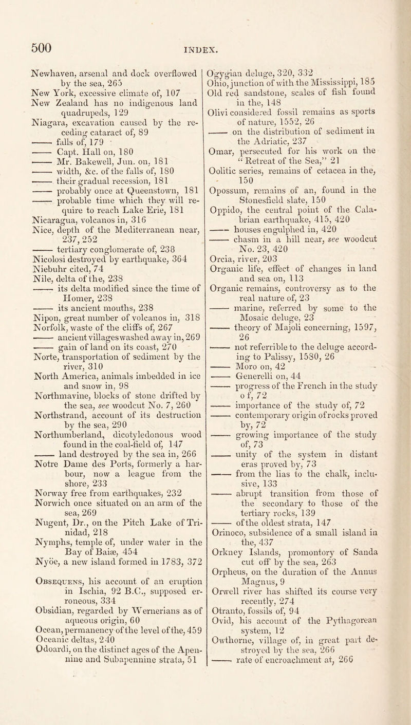 Newliaven, arsenal and dock overflowed by the sea, 265 New York, excessive climate of, 107 New Zealand has no indigenous land quadrupeds, 129 Niagara, excavation caused by the re¬ ceding cataract of, 89 -- falls of, 179 ' - Capt. Hall on, 180 -- Mr. Bakewell, Jun. on, 181 •- width, &c. of the falls of, 180 — their gradual recession, 181 - pwobably once at Queenstown, 181 - probable time which they will re¬ quire to reach Lake Erie, 181 Nicaragua, volcanos in, 316 Nice, depth of the Mediterranean near, 237, 252 - tertiary conglomerate of, 238 Nicolosi destroyed by earthquake, 364 Niebuhr cited, 74 Nile, delta of the, 238 - its delta modified since the time of Homer, 238 - its ancient mouths, 238 Nipon, great number of volcanos in, 318 Norfolk, waste of the cliffs of, 267 ■-- ancient villageswashed away in, 269 ■—— g^-iii of land on its coast, 270 Norte, transportation of sediment by the river, 310 North America, animals imbedded in ice and snow in, 98 Northmavine, blocks of stone drifted by the sea, see woodcut No. 7, 260 Northstrand, account of its destruction by the sea, 290 Northumberland, dicotyledonous wood found in the coal-field of, 147 - land destroyed by the sea in, 266 Notre Dame des Ports, formerly a har¬ bour, now a league from the shore, 233 Norway free from earthquakes, 232 Norwich once situated on an arm of the sea, 269 Nugent, Dr., on the Pitch Lake of Tri¬ nidad, 218 Nymphs, temple of, under water in the Bay of Baiae, 454 Nybe, a new island formed in 1783, 372 Obsequens, his account of an eruption in Ischia, 92 B.C., supposed er¬ roneous, 334 Obsidian, regarded by Wernerians as of aqueous origin, 60 Ocean, permanency of the level of the, 459 Oceanic deltas, 240 Odoardi, on the distinct ages of the Apen- nine and Subapennine strata, 51 Ogygian deluge, 320, 332 Ohio, junction of with the Mississippi, 185 Old red sandstone, scales of fish found in the, 148 Olivi considered fossil remains as sports of nature, 1552, 26 --- on the distribution of sediment in the Adriatic, 237 Omar, persecuted for his Avork on the Retreat of the Sea,” 21 Oolitic series, remains of cetacea in the, 150 Opossum, remains of an, found in the Stonesfieid slate, 150 Oppido, the central point of the Cala¬ brian earthquake, 415, 420 -— houses engulphed in, 420 - chasm in a hill near, see woodcut No. 23, 420 Orcia, river, 203 Organic life, effect of changes in land and sea on, 113 Organic remains, controversy as to the real nature of, 23 - marine, referred by some to the Mosaic deluge, 23 - theory of Majoli concerning, 1597, 26 - not referrible to the deluge accord¬ ing to Palissy, 1580, 26 - Moro on, 42 - Generelli on, 44 - progress of the French in the study _ 0 f, 72 - importance of the study of, 72 - contemporary origin ofrocks proved by, 72 - growing importance of the study of, 73 - unity of the system in distant eras proved by, 73 —-— from the lias to the chalk, inclu¬ sive, 133 - abrupt transition from those of the secondary to those of the tertiary rocks, 139 - of the oldest strata, 147 Orinoco, subsidence of a small island in the, 437 Orkney Islands, promontory of Sanda cut off by the sea, 263 Orpheus, on the duration of the Annus Magnus, 9 Orwell river has shifted its course very recently, 274 Otranto, fossils of, 94 Ovid, his account of the Pythagorean system, 12 Owthorne, village of, in great part de¬ stroyed by the sea, 266 -- rate of encroachment at, 260