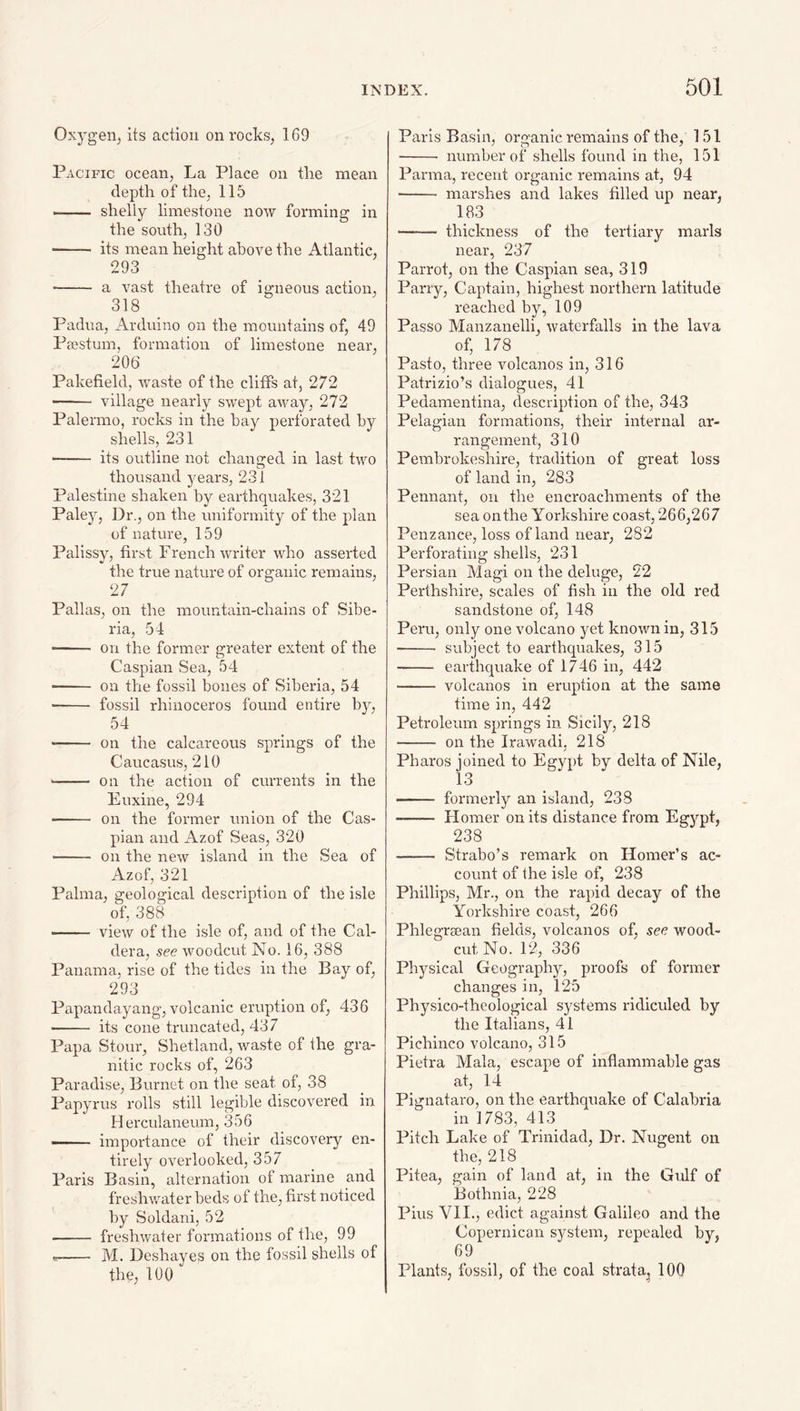 Oxygeiij its action on rocks, 169 Pacific ocean, La Place on the mean depth of the, 115 - shelly limestone now forming in the south, 130 - its mean height above the Atlantic, 293 •- a vast theatre of igneous action, 318 Padua, Arduino on the mountains of, 49 Prestum, formation of limestone near, 206 Pakefield, waste of the cliffs at, 272 - village nearly swept a-way, 272 Palermo, rocks in the hay perforated hy shells, 231 -- its outline not chann-ed in last two O thousand years, 231 Palestine shaken by earthquakes, 321 Paley, Dr., on the uniformity of the plan of nature, 159 Palissy, first French writer who asserted the true nature of organic remains, 27 Pallas, on the mountain-chains of Sibe¬ ria, 54 ■ - on the former greater extent of the Caspian Sea, 54 ■ ■ on the fossil bones of Siberia, 54 - fossil rhinoceros found entire by, 54 -- on the calcareous springs of the Caucasus, 210 -- on the action of currents in the Euxine, 294 -- on the former union of the Cas¬ pian and Azof Seas, 320 - on the new island in the Sea of Azof, 321 Palma, geological description of the isle of, 388 .. view of the isle of, and of the Cal¬ dera, see woodcut No. 16, 388 Panama, rise of the tides in the Bay of, 293 Papandayang, volcanic eruption of, 436 ■ - its cone truncated, 437 Papa Stour, Shetland, waste of the gra¬ nitic rocks of, 263 Paradise, Burnet on the seat of, 38 Papyrus rolls still legilile discovered in Herculaneum, 356 -- importance of their discovery en¬ tirely overlooked, 357 Paris Basin, alternation of marine and freshwater beds of the, first noticed by Soldani, 52 - freshwater formations of the, 99 - M. Deshayes on the fossil shells of the, 100 Paris Basin, organic remains of the, 151 - number of shells found in the, 151 Parma, recent organic remains at, 94 - marshes and lakes filled up near, 183 —— thickness of the tertiary marls near, 237 Parrot, on the Caspian sea, 319 Parry, Captain, highest northern latitude reached by, 109 Passo Manzanelli, waterfalls in the lava of, 178 Pasto, three volcanos in, 316 Patrizio’s dialogues, 41 Pedamentina, description of the, 343 Pelagian formations, their internal ar¬ rangement, 310 Pembrokeshire, tradition of great loss of land in, 283 Pennant, on the encroachments of the sea on the Yorkshire coast, 266,267 Penzance, loss of land near, 282 Perforating shells, 231 Persian Magi on the deluge, 22 Perthshire, scales of fish in the old red sandstone of, 148 Peru, only one volcano yet known in, 315 - subject to earthquakes, 315 - earthquake of 1746 in, 442 - volcanos in eruption at the same time in, 442 Petroleum springs in Sicily, 218 - on the Irawadi, 218 Pharos joined to Egypt by delta of Nile, ‘13 — formerly an island, 238 - Homer on its distance from Egypt, 238 - Strabo’s remark on Homer’s ac¬ count of the isle of, 238 Phillips, Mr., on the rapid decay of the Yorkshire coast, 266 Phlegrrean fields, volcanos of, see wood- cut No. 12, 336 Physical Geography, proofs of former changes in, 125 Physico-theological systems ridiculed by the Italians, 41 Pichinco volcano, 315 Pietra Mala, escape of inflammable gas at, 14 Pignataro, on the earthquake of Calabria in 1783, 413 Pitch Lake of Trinidad, Dr. Nugent on the, 218 Pitea, gain of land at, in the Gulf of Bothnia, 228 Pius VII., edict against Galileo and the Copernicon system, repealed by, 69 Plants, fossil, of the coal strata^ 100