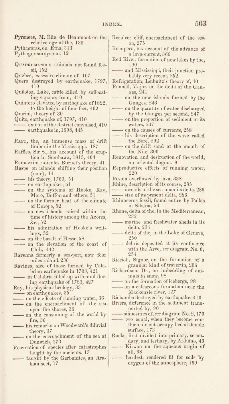 Pyrenees, M. Elie de Beaumont on the relative age of the, 138 Pythagoras, on Etna, 313 Pythagorean system, 12 Quadrumanous animals not found fos- sil, 152 Quebec, excessive climate of, 107 Quero destroyed by earthquake, 1797, 410 Quilotoa, Lake, cattle killed by suffocat¬ ing vapours from, 410 Quintero elevated by earthquake of 1822, to the height of four feet, 402 Quirini, theory of, 30 Quito, earthquake of, 1797, 410 -- extent ofthe district convulsed, 410 ■ - earthquake in, 1698, 445 Raft, the, an immense mass of drift timber in the Mississippi, 187 Raffles, Sir S., his account of the erup¬ tion in Sumbawa, 1815, 404 Ramazzini ridicules Burnet’s theory, 41 Raspe on islands shifting their position (note), 14 --his theory, 1763, 51 ■ -on earthquakes, 51 ■ -on the systems of Hooke, Ray, Moro, Buffon and others, 51 --on the former heat of the climate of Europe, 52 --on new islands raised within the time of history among the Azores, See., 52 -his admiration of Hooke’s writ¬ ings, 52 • -on the basalt of Hesse, 58 --on the elevation of the coast of Chili, 442 Ravenna formerly a sea-port, now four miles inland, 236 Ravines, size of those formed by Cala¬ brian earthquake in 1783, 421 ■ -in Calabria filled up with mud dur¬ ing earthquake of 1783, 427 Ray, his physico-theology, 35 -on earthquakes, 35 • -on the effects of running water, 36 --on the encroachment of the sea upon the shores, 36 -on the consuming of the world by fire, 36 -his remarks on Woodward’s diluvial theory, 37 -on the encroachment of the sea at Dunwich, 273 Re-creation of species after catastrophes taught by the ancients, 17 -taught by the Gerbanites, an Ara¬ bian sect, 17 Reculver cliff, encroachment of the sea on, 275 Recupero,his account of the advance of a lava-current, 366 Red River, formation of new lakes by the, 190 —— and Mississippi, their junction pro¬ bably very recent, 252 Refrigeration, Leibnitz’s theory of, 40 Rennell, Major, on the delta of the Gan¬ ges, 241 -on the new islands formed by the Ganges, 243 -on the quantity of water discharged by the Ganges per second, 247 -on the proportion of sediment in its waters, 247 -- on the causes of currents, 258 --his description of the wave called the Bore, 292 -on the drift sand at the mouth of the Nile, 300 Renovation and destruction of the world, an oriental dogma, 9 Reproductive effects of running water, 220 Resina overflowed by lava, 338 Rhine, description of its course, 285 -inroads of the sea upon its delta, 286 --size of its present delta, 286 Rhinoceros fossil, found entire by Pallas in Siberia, 54 Rhone, delta of the, in the Mediterranean, 232 --marine and freshwater shells in its delta, 234 —— delta of the, in the Lake of Geneva, 250 - debris deposited at its confluence with the Arve, see diagram No, 6, 254 Riccioli, Signor, on the formation of a granular kind of travertin, 206 Richardson, Dr,, on imbedding of ani¬ mals iii snow, 98 --on the formation of icebergs, 98 -on a calcareous formation near the Mackenzie river, 127 Riobamba destroyed b}^ earthquake, 410 Rivers, difference in the sediment trans¬ ported by, 90 -sinuosities of, see diagram No. 2,170 - two equal, when they become con¬ fluent do not occupy bed of double surface, 173 Rocks, first divided into primary, secon¬ dary, and tertiary, by Arduino, 49 -- Kirwan on the aqueous orimn of all, 68 - hardest, rendered fit for soils by oxygen of the atmosphere, 169